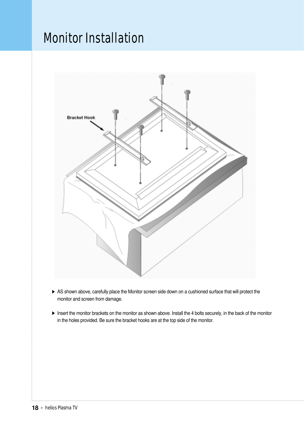 Monitor Installationhelios Plasma TV18AS shown above, carefully place the Monitor screen side down on a cushioned surface that will protect themonitor and screen from damage.Insert the monitor brackets on the monitor as shown above. Install the 4 bolts securely, in the back of the monitorin the holes provided. Be sure the bracket hooks are at the top side of the monitor.