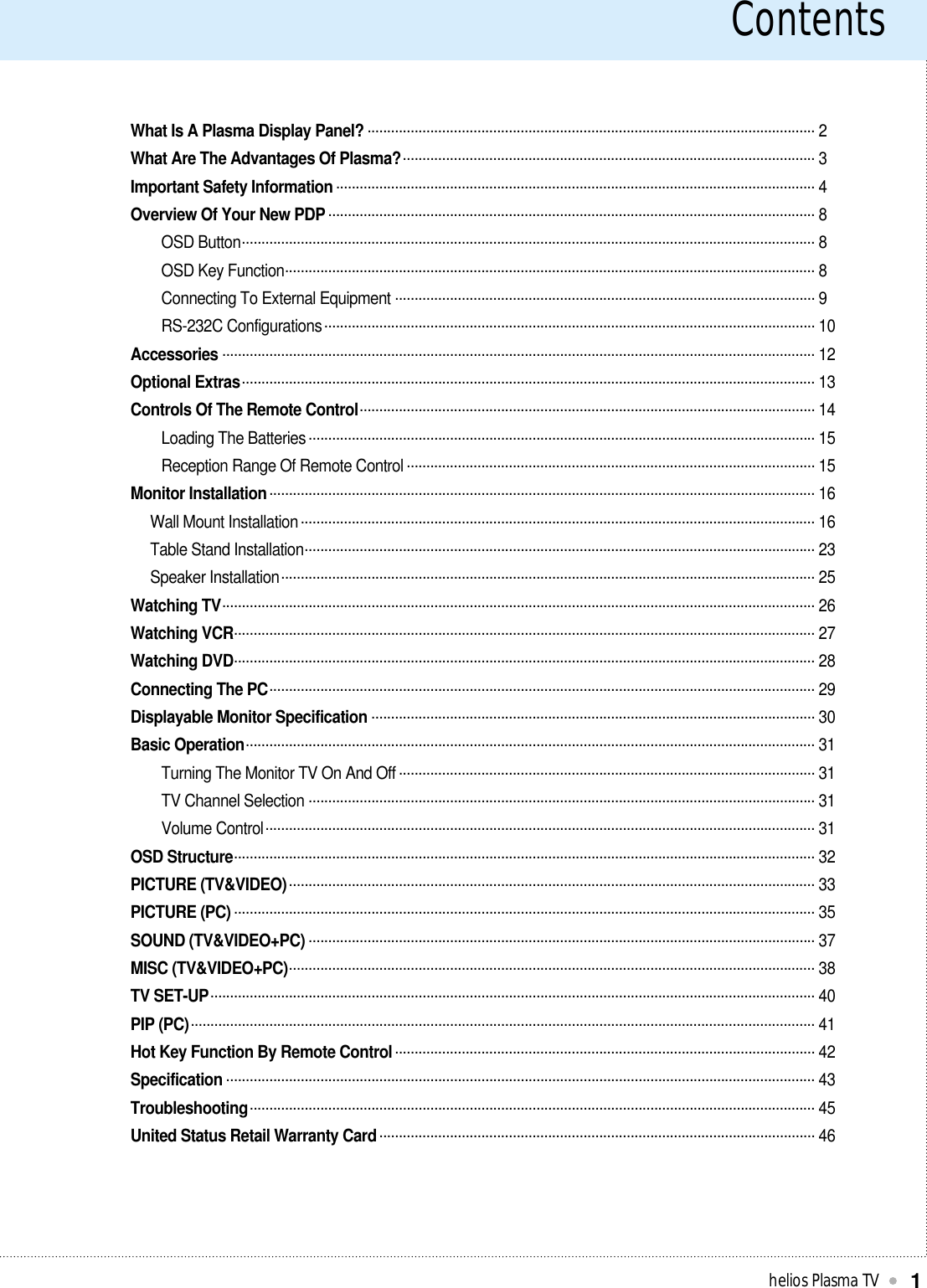 Contentshelios Plasma TV1What Is A Plasma Display Panel? .................................................................................................................. 2What Are The Advantages Of Plasma?......................................................................................................... 3Important Safety Information .......................................................................................................................... 4Overview Of Your New PDP ............................................................................................................................ 8 OSD Button.................................................................................................................................................. 8OSD Key Function....................................................................................................................................... 8Connecting To External Equipment ........................................................................................................... 9RS-232C Configurations............................................................................................................................. 10Accessories ....................................................................................................................................................... 12Optional Extras.................................................................................................................................................. 13Controls Of The Remote Control.................................................................................................................... 14Loading The Batteries ................................................................................................................................. 15Reception Range Of Remote Control ........................................................................................................ 15Monitor Installation........................................................................................................................................... 16Wall Mount Installation................................................................................................................................... 16Table Stand Installation.................................................................................................................................. 23Speaker Installation........................................................................................................................................ 25Watching TV....................................................................................................................................................... 26Watching VCR.................................................................................................................................................... 27Watching DVD.................................................................................................................................................... 28Connecting The PC........................................................................................................................................... 29Displayable Monitor Specification ................................................................................................................. 30Basic Operation................................................................................................................................................. 31 Turning The Monitor TV On And Off .......................................................................................................... 31TV Channel Selection ................................................................................................................................. 31Volume Control............................................................................................................................................ 31OSD Structure.................................................................................................................................................... 32PICTURE (TV&amp;VIDEO)...................................................................................................................................... 33PICTURE (PC) .................................................................................................................................................... 35SOUND (TV&amp;VIDEO+PC) ................................................................................................................................. 37MISC (TV&amp;VIDEO+PC)...................................................................................................................................... 38TV SET-UP.......................................................................................................................................................... 40PIP (PC)............................................................................................................................................................... 41Hot Key Function By Remote Control........................................................................................................... 42Specification ...................................................................................................................................................... 43Troubleshooting................................................................................................................................................ 45United Status Retail Warranty Card............................................................................................................... 46