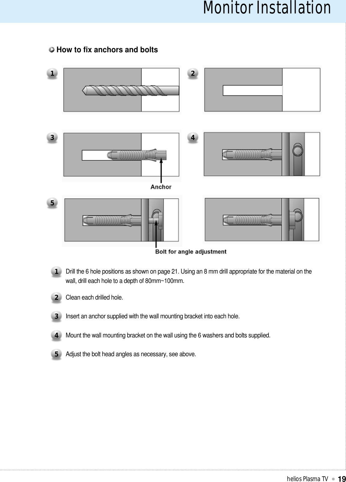 Monitor Installationhelios Plasma TV19Drill the 6 hole positions as shown on page 21. Using an 8 mm drill appropriate for the material on thewall, drill each hole to a depth of 80mm~100mm.1Clean each drilled hole.2Insert an anchor supplied with the wall mounting bracket into each hole.3Mount the wall mounting bracket on the wall using the 6 washers and bolts supplied.4Adjust the bolt head angles as necessary, see above.51 23 45How to fix anchors and bolts