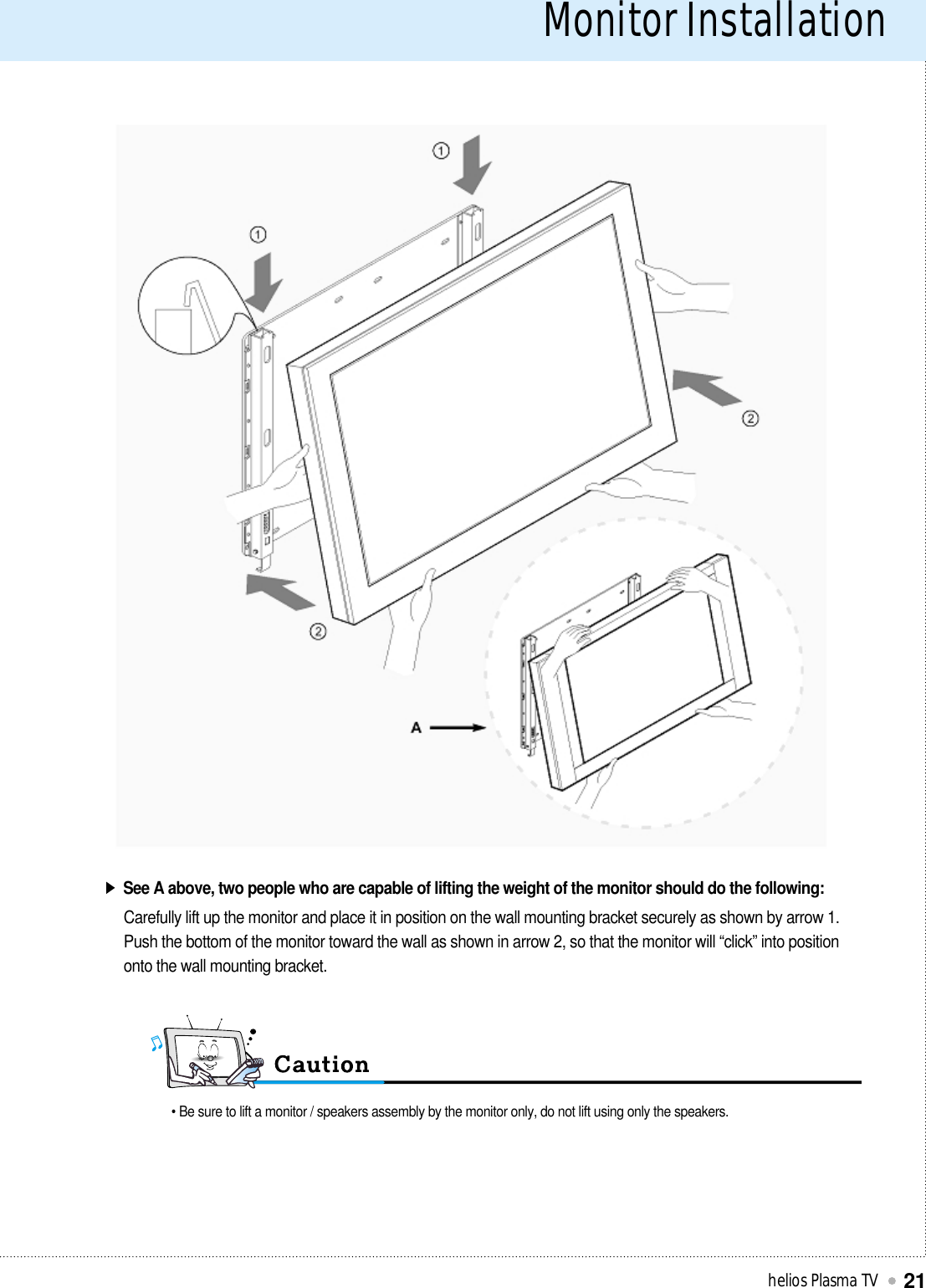 Monitor Installationhelios Plasma TV21See A above, two people who are capable of lifting the weight of the monitor should do the following:Carefully lift up the monitor and place it in position on the wall mounting bracket securely as shown by arrow 1.Push the bottom of the monitor toward the wall as shown in arrow 2, so that the monitor will “click” into positiononto the wall mounting bracket.• Be sure to lift a monitor / speakers assembly by the monitor only, do not lift using only the speakers.
