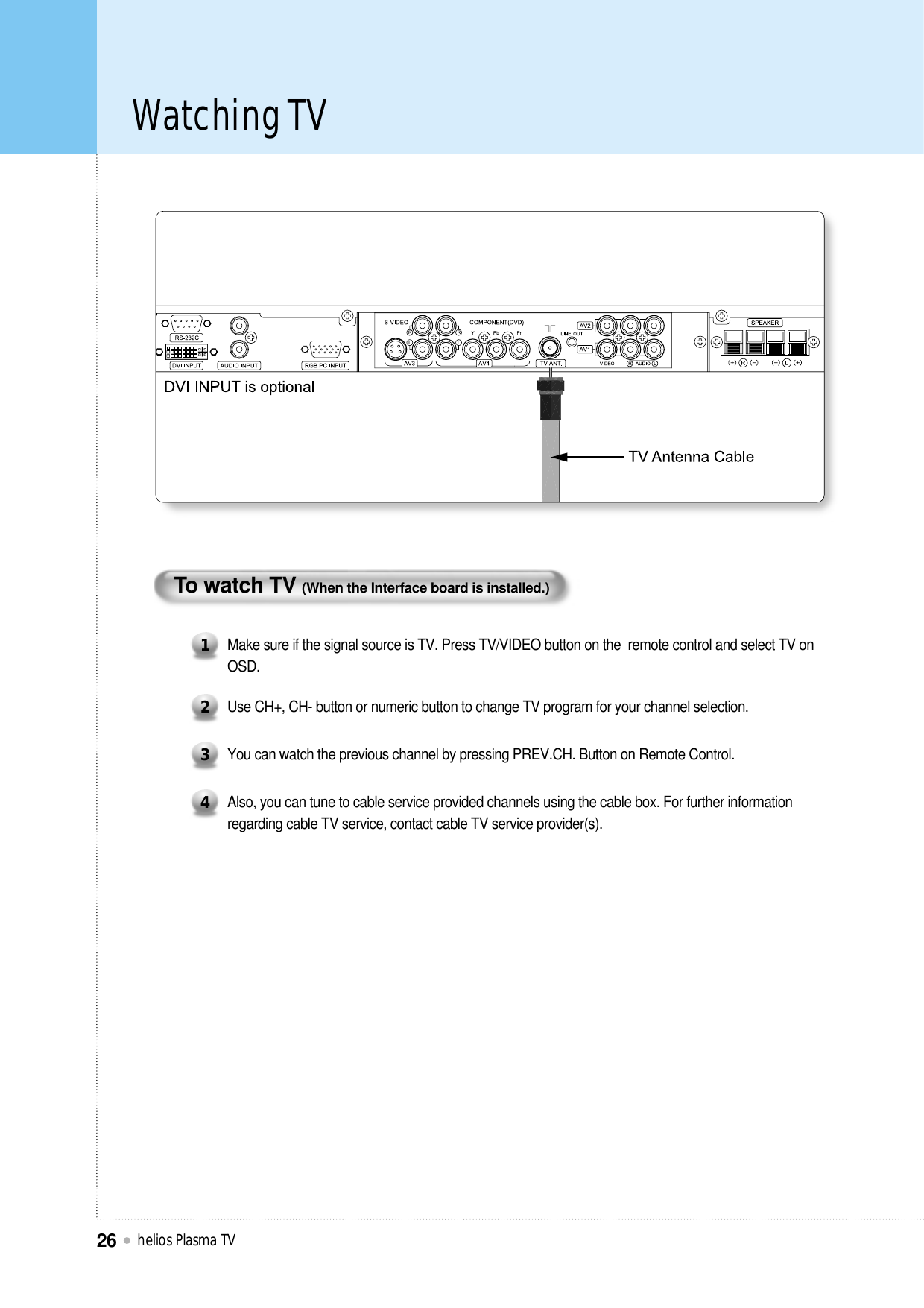Watching TVhelios Plasma TV26To watch TV (When the Interface board is installed.)Make sure if the signal source is TV. Press TV/VIDEO button on the  remote control and select TV onOSD.1Use CH+, CH- button or numeric button to change TV program for your channel selection.2You can watch the previous channel by pressing PREV.CH. Button on Remote Control.3Also, you can tune to cable service provided channels using the cable box. For further informationregarding cable TV service, contact cable TV service provider(s).4