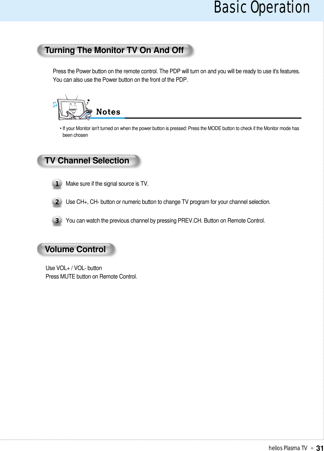 Basic Operationhelios Plasma TV31Turning The Monitor TV On And OffPress the Power button on the remote control. The PDP will turn on and you will be ready to use it&apos;s features.You can also use the Power button on the front of the PDP.• If your Monitor isn&apos;t turned on when the power button is pressed: Press the MODE button to check if the Monitor mode hasbeen chosenTV Channel SelectionMake sure if the signal source is TV.1Use CH+, CH- button or numeric button to change TV program for your channel selection.2You can watch the previous channel by pressing PREV.CH. Button on Remote Control.3Volume ControlUse VOL+ / VOL- buttonPress MUTE button on Remote Control.