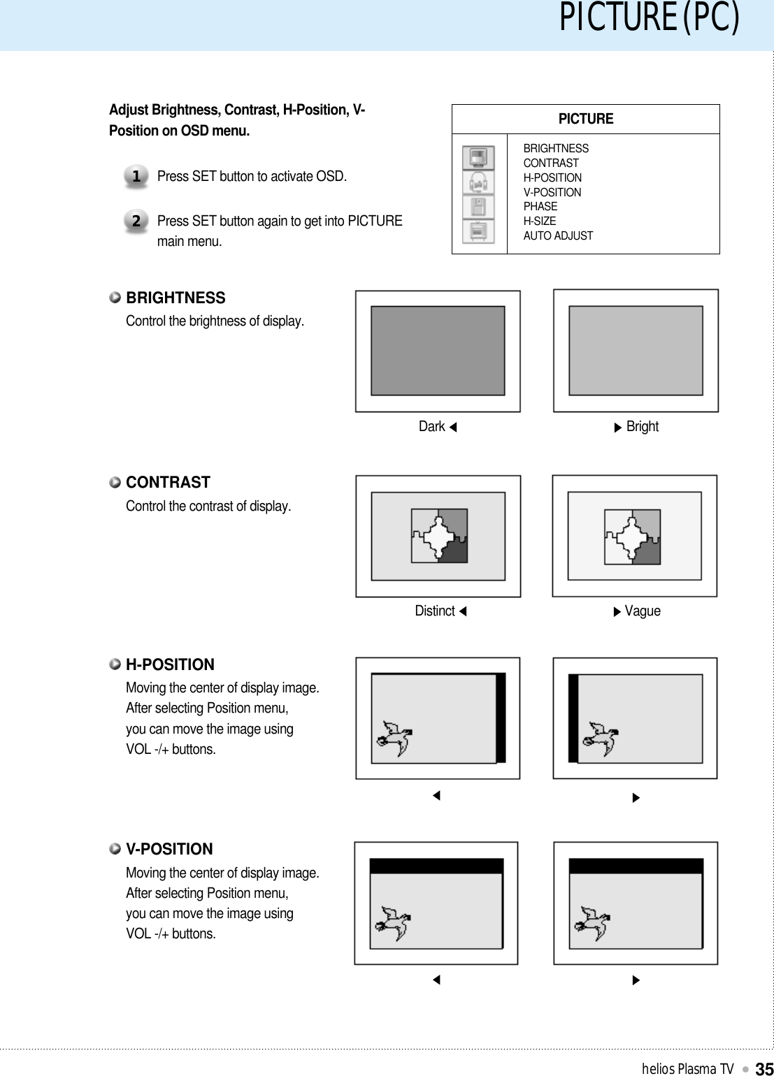 PICTURE (PC)helios Plasma TV35PICTUREBRIGHTNESSCONTRASTH-POSITIONV-POSITIONPHASEH-SIZEAUTO ADJUSTAdjust Brightness, Contrast, H-Position, V-Position on OSD menu.Press SET button to activate OSD.1Press SET button again to get into PICTUREmain menu.2Dark BrightDistinct VagueControl the brightness of display.BRIGHTNESSControl the contrast of display.CONTRASTMoving the center of display image.After selecting Position menu,you can move the image usingVOL -/+ buttons.H-POSITIONMoving the center of display image.After selecting Position menu,you can move the image usingVOL -/+ buttons.V-POSITION