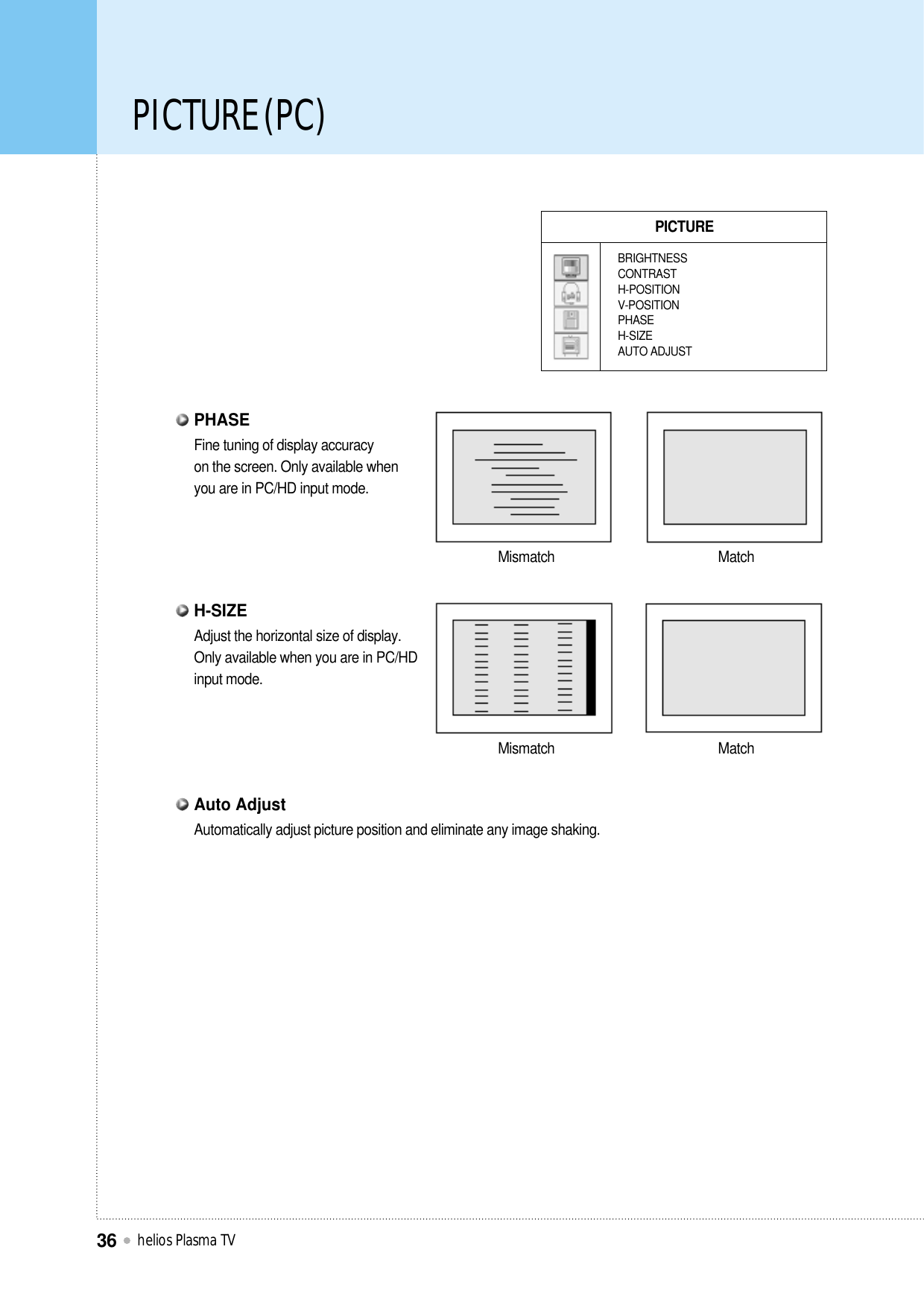PICTURE (PC)helios Plasma TV36PICTUREBRIGHTNESSCONTRASTH-POSITIONV-POSITIONPHASEH-SIZEAUTO ADJUSTMismatch MatchMismatch MatchFine tuning of display accuracy on the screen. Only available when you are in PC/HD input mode.PHASEAdjust the horizontal size of display.Only available when you are in PC/HD input mode.H-SIZEAutomatically adjust picture position and eliminate any image shaking.Auto Adjust