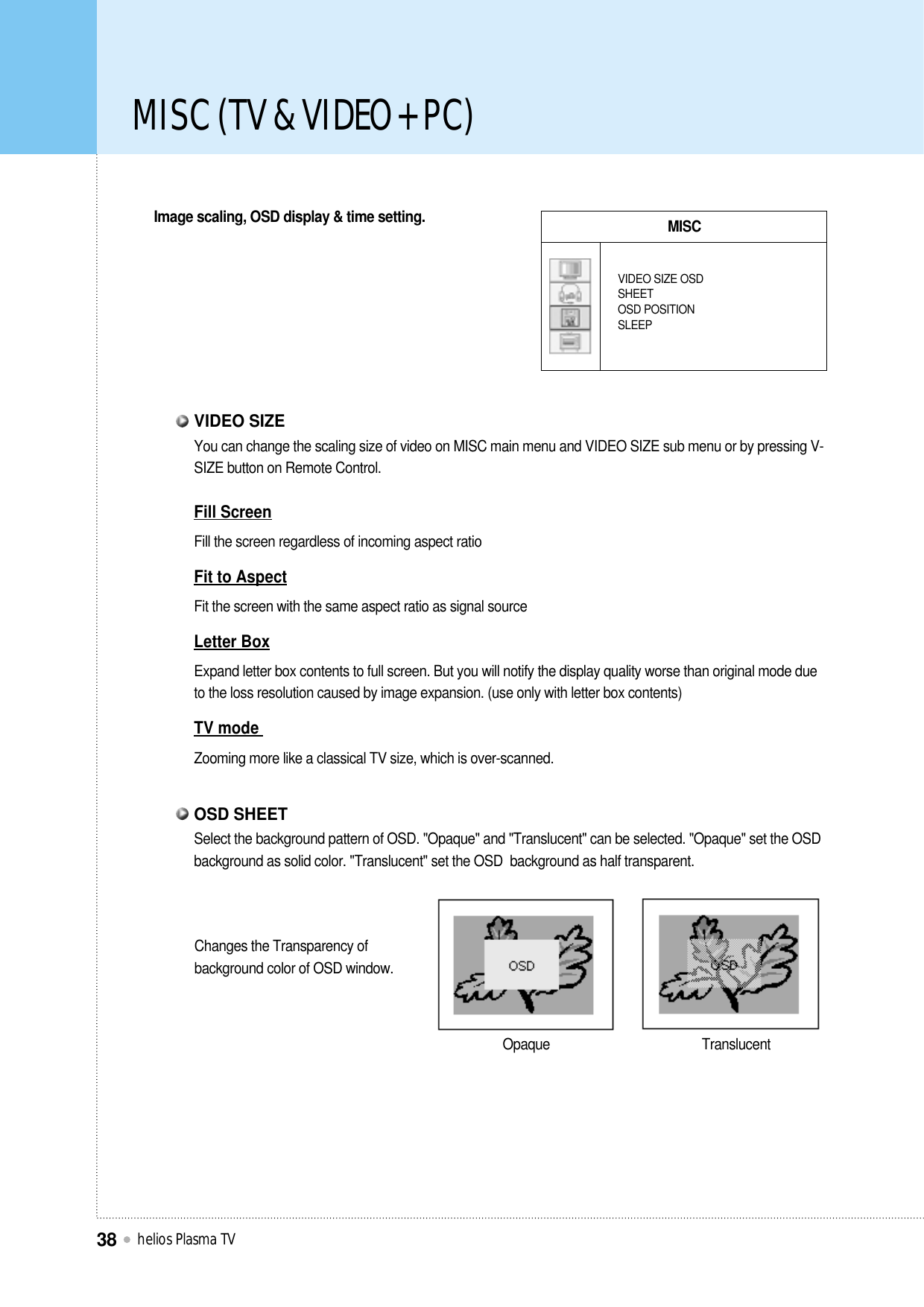 MISC (TV &amp; VIDEO + PC)helios Plasma TV38Image scaling, OSD display &amp; time setting. MISCVIDEO SIZE OSDSHEETOSD POSITIONSLEEPOpaque TranslucentYou can change the scaling size of video on MISC main menu and VIDEO SIZE sub menu or by pressing V-SIZE button on Remote Control.Fill ScreenFill the screen regardless of incoming aspect ratioFit to AspectFit the screen with the same aspect ratio as signal sourceLetter BoxExpand letter box contents to full screen. But you will notify the display quality worse than original mode dueto the loss resolution caused by image expansion. (use only with letter box contents)TV mode Zooming more like a classical TV size, which is over-scanned.VIDEO SIZESelect the background pattern of OSD. &quot;Opaque&quot; and &quot;Translucent&quot; can be selected. &quot;Opaque&quot; set the OSDbackground as solid color. &quot;Translucent&quot; set the OSD  background as half transparent.OSD SHEETChanges the Transparency ofbackground color of OSD window.