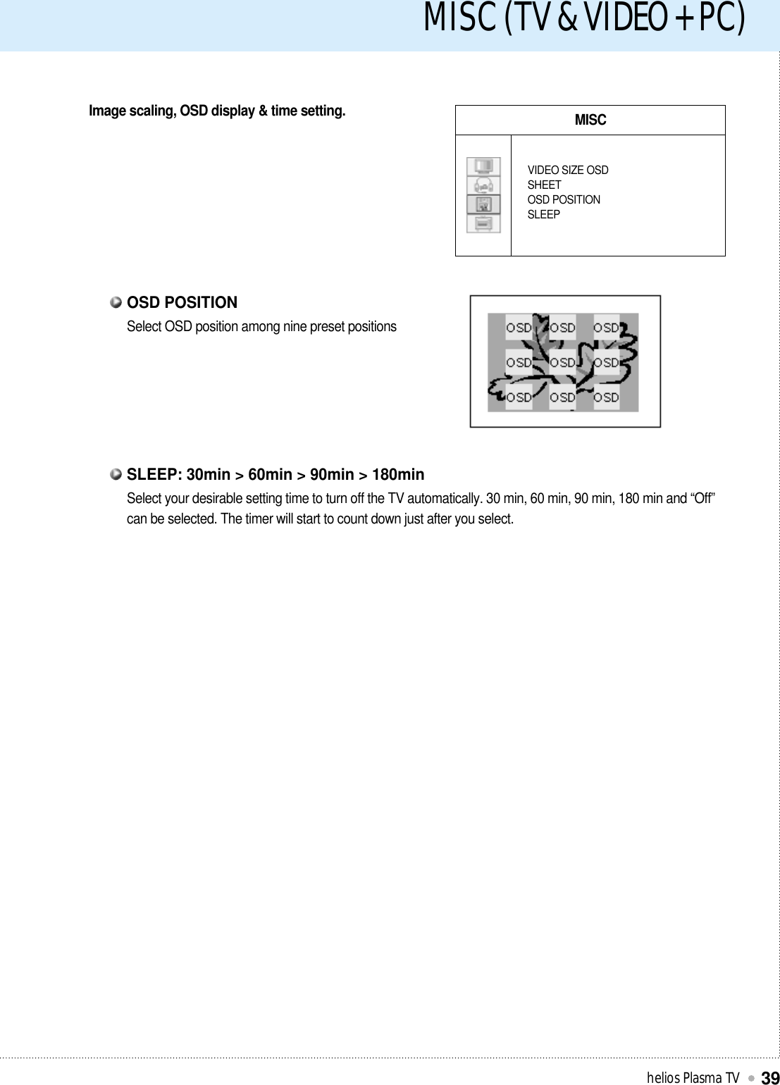 MISC (TV &amp; VIDEO + PC)helios Plasma TV39Image scaling, OSD display &amp; time setting. MISCVIDEO SIZE OSDSHEETOSD POSITIONSLEEPSelect OSD position among nine preset positionsOSD POSITIONSelect your desirable setting time to turn off the TV automatically. 30 min, 60 min, 90 min, 180 min and “Off”can be selected. The timer will start to count down just after you select. SLEEP: 30min &gt; 60min &gt; 90min &gt; 180min