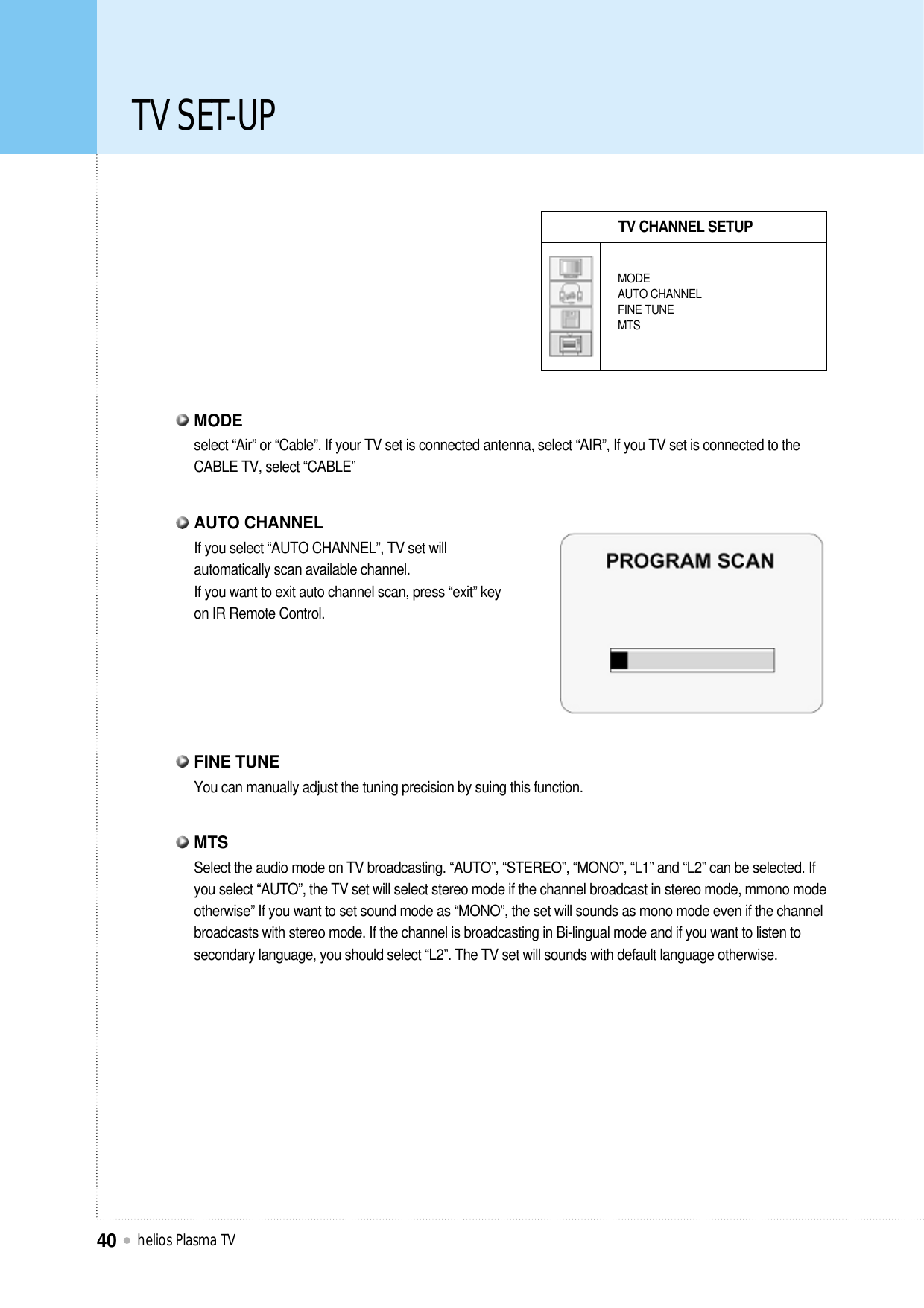 TV SET-UPhelios Plasma TV40TV CHANNEL SETUPMODEAUTO CHANNELFINE TUNEMTSselect “Air” or “Cable”. If your TV set is connected antenna, select “AIR”, If you TV set is connected to theCABLE TV, select “CABLE”MODEYou can manually adjust the tuning precision by suing this function.FINE TUNESelect the audio mode on TV broadcasting. “AUTO”, “STEREO”, “MONO”, “L1” and “L2” can be selected. Ifyou select “AUTO”, the TV set will select stereo mode if the channel broadcast in stereo mode, mmono modeotherwise” If you want to set sound mode as “MONO”, the set will sounds as mono mode even if the channelbroadcasts with stereo mode. If the channel is broadcasting in Bi-lingual mode and if you want to listen tosecondary language, you should select “L2”. The TV set will sounds with default language otherwise.MTSIf you select “AUTO CHANNEL”, TV set willautomatically scan available channel.If you want to exit auto channel scan, press “exit” keyon IR Remote Control.AUTO CHANNEL