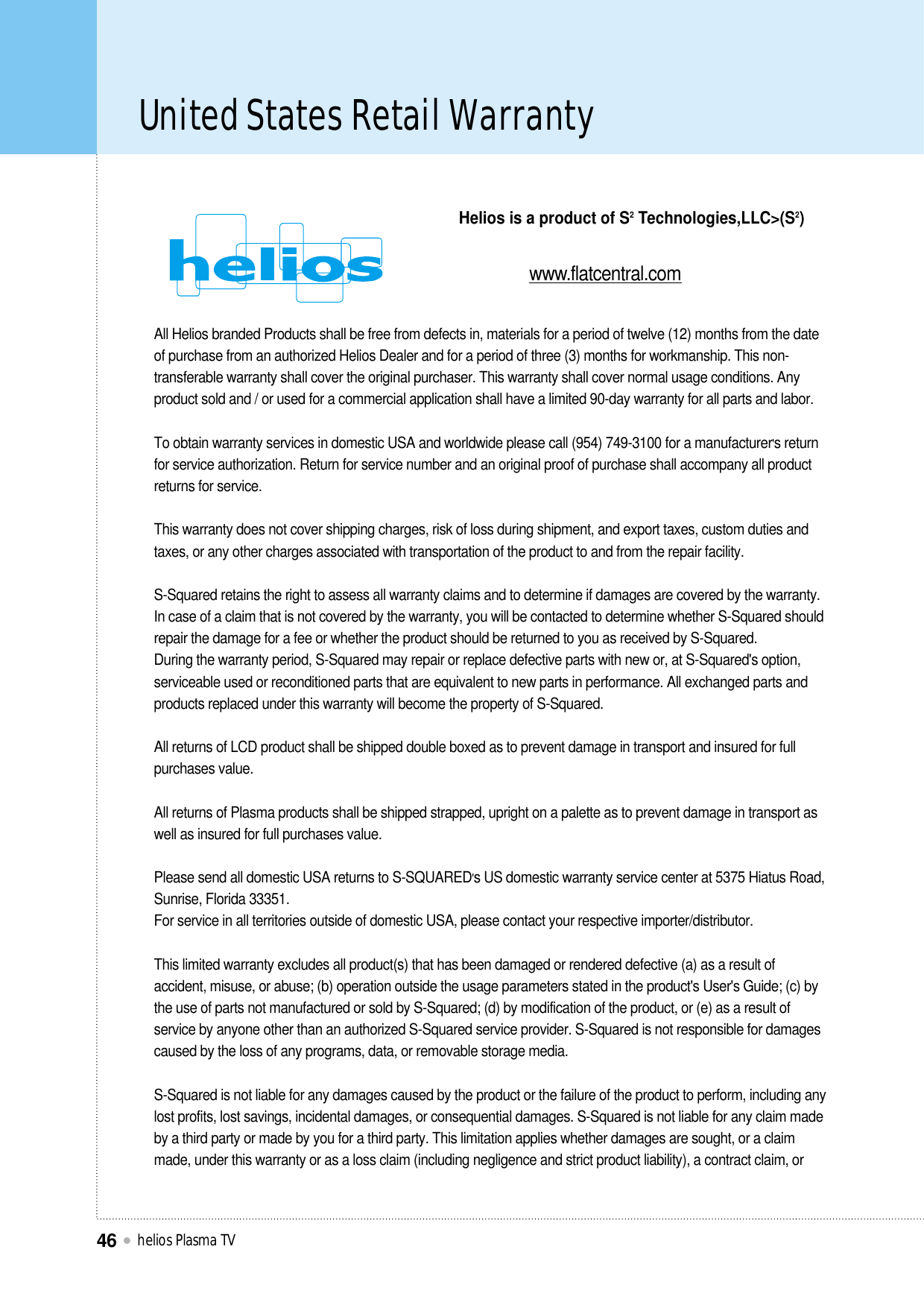 United States Retail Warranty helios Plasma TV46All Helios branded Products shall be free from defects in, materials for a period of twelve (12) months from the dateof purchase from an authorized Helios Dealer and for a period of three (3) months for workmanship. This non-transferable warranty shall cover the original purchaser. This warranty shall cover normal usage conditions. Anyproduct sold and / or used for a commercial application shall have a limited 90-day warranty for all parts and labor.To obtain warranty services in domestic USA and worldwide please call (954) 749-3100 for a manufacturer&apos;s returnfor service authorization. Return for service number and an original proof of purchase shall accompany all productreturns for service.This warranty does not cover shipping charges, risk of loss during shipment, and export taxes, custom duties andtaxes, or any other charges associated with transportation of the product to and from the repair facility.S-Squared retains the right to assess all warranty claims and to determine if damages are covered by the warranty.In case of a claim that is not covered by the warranty, you will be contacted to determine whether S-Squared shouldrepair the damage for a fee or whether the product should be returned to you as received by S-Squared.During the warranty period, S-Squared may repair or replace defective parts with new or, at S-Squared&apos;s option,serviceable used or reconditioned parts that are equivalent to new parts in performance. All exchanged parts andproducts replaced under this warranty will become the property of S-Squared.All returns of LCD product shall be shipped double boxed as to prevent damage in transport and insured for fullpurchases value. All returns of Plasma products shall be shipped strapped, upright on a palette as to prevent damage in transport aswell as insured for full purchases value.Please send all domestic USA returns to S-SQUARED&apos;s US domestic warranty service center at 5375 Hiatus Road,Sunrise, Florida 33351.For service in all territories outside of domestic USA, please contact your respective importer/distributor. This limited warranty excludes all product(s) that has been damaged or rendered defective (a) as a result ofaccident, misuse, or abuse; (b) operation outside the usage parameters stated in the product&apos;s User&apos;s Guide; (c) bythe use of parts not manufactured or sold by S-Squared; (d) by modification of the product, or (e) as a result ofservice by anyone other than an authorized S-Squared service provider. S-Squared is not responsible for damagescaused by the loss of any programs, data, or removable storage media.S-Squared is not liable for any damages caused by the product or the failure of the product to perform, including anylost profits, lost savings, incidental damages, or consequential damages. S-Squared is not liable for any claim madeby a third party or made by you for a third party. This limitation applies whether damages are sought, or a claimmade, under this warranty or as a loss claim (including negligence and strict product liability), a contract claim, orHelios is a product of S2Technologies,LLC&gt;(S2)www.flatcentral.com