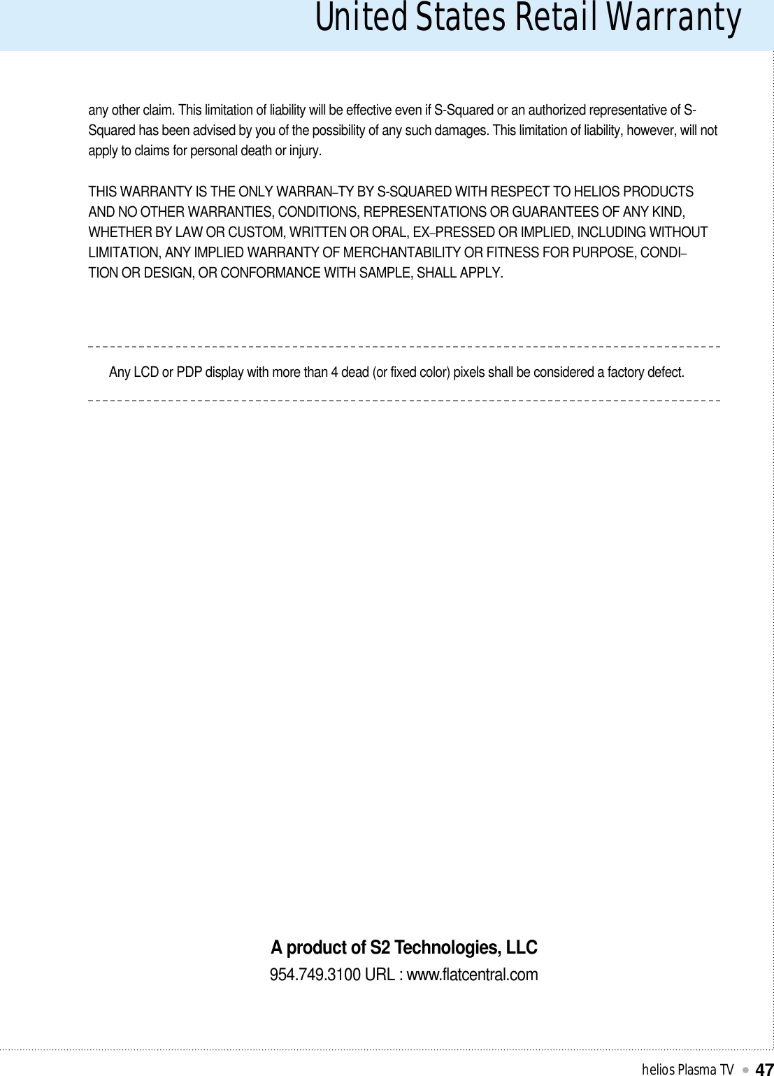 United States Retail Warranty helios Plasma TV47any other claim. This limitation of liability will be effective even if S-Squared or an authorized representative of S-Squared has been advised by you of the possibility of any such damages. This limitation of liability, however, will notapply to claims for personal death or injury.THIS WARRANTY IS THE ONLY WARRAN–TY BY S-SQUARED WITH RESPECT TO HELIOS PRODUCTSAND NO OTHER WARRANTIES, CONDITIONS, REPRESENTATIONS OR GUARANTEES OF ANY KIND,WHETHER BY LAW OR CUSTOM, WRITTEN OR ORAL, EX–PRESSED OR IMPLIED, INCLUDING WITHOUTLIMITATION, ANY IMPLIED WARRANTY OF MERCHANTABILITY OR FITNESS FOR PURPOSE, CONDI–TION OR DESIGN, OR CONFORMANCE WITH SAMPLE, SHALL APPLY.Any LCD or PDP display with more than 4 dead (or fixed color) pixels shall be considered a factory defect.A product of S2 Technologies, LLC954.749.3100 URL : www.flatcentral.com