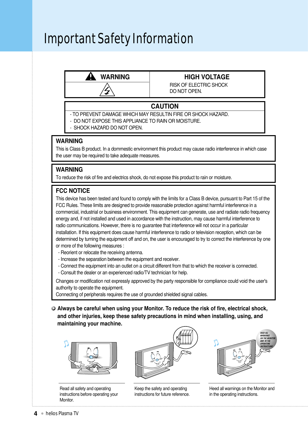 Important Safety Informationhelios Plasma TV4WARNING HIGH VOLTAGERISK OF ELECTRIC SHOCK DO NOT OPEN.CAUTION- TO PREVENT DAMAGE WHICH MAY RESULTIN FIRE OR SHOCK HAZARD. -  DO NOT EXPOSE THIS APPLIANCE TO RAIN OR MOISTURE.-  SHOCK HAZARD DO NOT OPEN.WARNINGThis is Class B product. In a dommestic environment this product may cause radio interference in which casethe user may be required to take adequate measures.FCC NOTICEThis device has been tested and found to comply with the limits for a Class B device, pursuant to Part 15 of theFCC Rules. These limits are designed to provide reasonable protection against harmful interference in acommercial, industrial or business environment. This equipment can generate, use and radiate radio frequencyenergy and, if not installed and used in accordance with the instruction, may cause harmful interference toradio communications. However, there is no guarantee that interference will not occur in a particularinstallation. If this equipment does cause harmful interference to radio or television reception, which can bedetermined by turning the equipment off and on, the user is encouraged to try to correct the interference by oneor more of the following measures :- Reorient or relocate the receiving antenna.- Increase the separation between the equipment and receiver.- Connect the equipment into an outlet on a circuit different from that to which the receiver is connected.- Consult the dealer or an experienced radio/TV technician for help.Changes or modification not expressly approved by the party responsible for compliance could void the user&apos;sauthority to operate the equipment.Connecting of peripherals requires the use of grounded shielded signal cables.WARNINGTo reduce the risk of fire and electrics shock, do not expose this product to rain or moisture.Read all safety and operatinginstructions before operating yourMonitor.Keep the safety and operatinginstructions for future reference. Heed all warnings on the Monitor andin the operating instructions.Always be careful when using your Monitor. To reduce the risk of fire, electrical shock,and other injuries, keep these safety precautions in mind when installing, using, andmaintaining your machine.