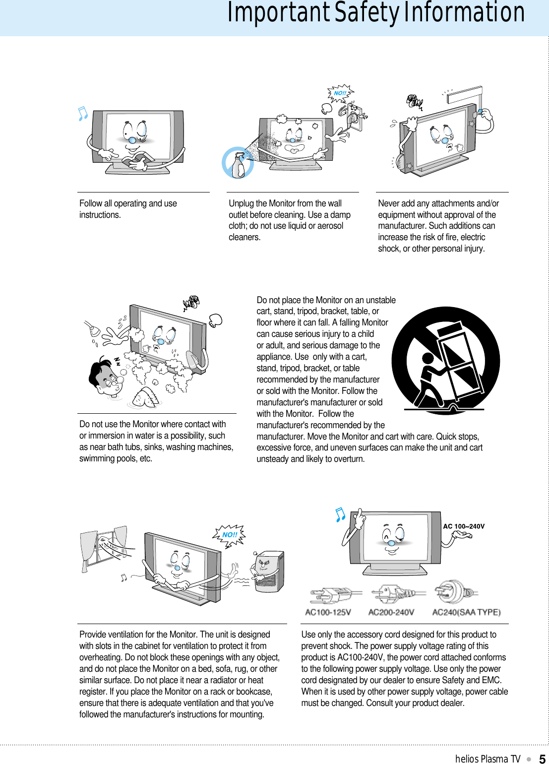 Important Safety Informationhelios Plasma TV5Follow all operating and useinstructions. Unplug the Monitor from the walloutlet before cleaning. Use a dampcloth; do not use liquid or aerosolcleaners.Never add any attachments and/orequipment without approval of themanufacturer. Such additions canincrease the risk of fire, electricshock, or other personal injury.Do not use the Monitor where contact withor immersion in water is a possibility, suchas near bath tubs, sinks, washing machines,swimming pools, etc.Do not place the Monitor on an unstablecart, stand, tripod, bracket, table, orfloor where it can fall. A falling Monitorcan cause serious injury to a childor adult, and serious damage to theappliance. Use  only with a cart,stand, tripod, bracket, or tablerecommended by the manufactureror sold with the Monitor. Follow themanufacturer&apos;s manufacturer or soldwith the Monitor.  Follow themanufacturer&apos;s recommended by themanufacturer. Move the Monitor and cart with care. Quick stops,excessive force, and uneven surfaces can make the unit and cartunsteady and likely to overturn.Provide ventilation for the Monitor. The unit is designedwith slots in the cabinet for ventilation to protect it fromoverheating. Do not block these openings with any object,and do not place the Monitor on a bed, sofa, rug, or othersimilar surface. Do not place it near a radiator or heatregister. If you place the Monitor on a rack or bookcase,ensure that there is adequate ventilation and that you&apos;vefollowed the manufacturer&apos;s instructions for mounting.Use only the accessory cord designed for this product toprevent shock. The power supply voltage rating of thisproduct is AC100-240V, the power cord attached conformsto the following power supply voltage. Use only the powercord designated by our dealer to ensure Safety and EMC.When it is used by other power supply voltage, power cablemust be changed. Consult your product dealer.