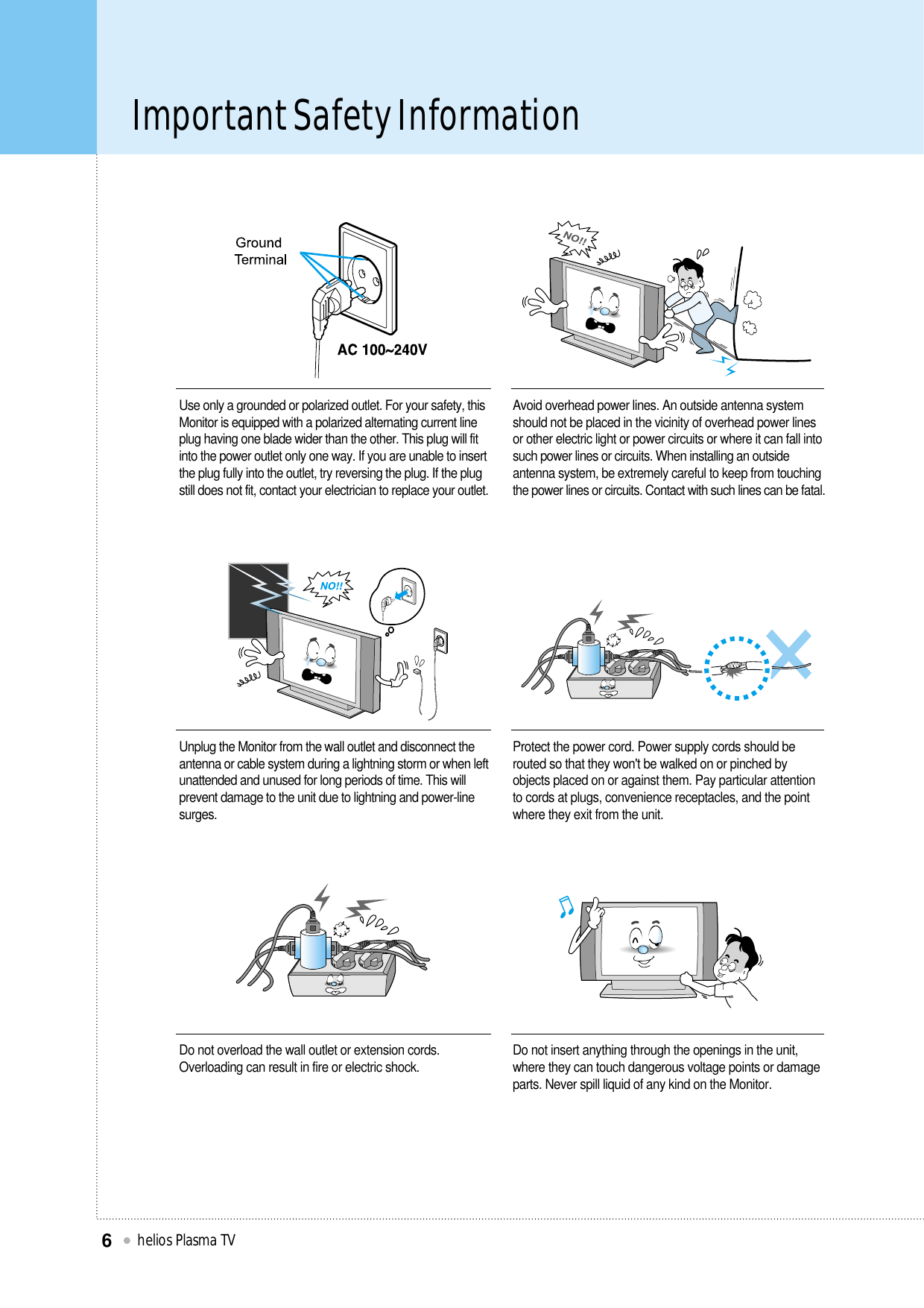 Important Safety Informationhelios Plasma TV6Unplug the Monitor from the wall outlet and disconnect theantenna or cable system during a lightning storm or when leftunattended and unused for long periods of time. This willprevent damage to the unit due to lightning and power-linesurges.Protect the power cord. Power supply cords should berouted so that they won&apos;t be walked on or pinched byobjects placed on or against them. Pay particular attentionto cords at plugs, convenience receptacles, and the pointwhere they exit from the unit.Do not overload the wall outlet or extension cords.Overloading can result in fire or electric shock. Do not insert anything through the openings in the unit,where they can touch dangerous voltage points or damageparts. Never spill liquid of any kind on the Monitor.Use only a grounded or polarized outlet. For your safety, thisMonitor is equipped with a polarized alternating current lineplug having one blade wider than the other. This plug will fitinto the power outlet only one way. If you are unable to insertthe plug fully into the outlet, try reversing the plug. If the plugstill does not fit, contact your electrician to replace your outlet.Avoid overhead power lines. An outside antenna systemshould not be placed in the vicinity of overhead power linesor other electric light or power circuits or where it can fall intosuch power lines or circuits. When installing an outsideantenna system, be extremely careful to keep from touchingthe power lines or circuits. Contact with such lines can be fatal.