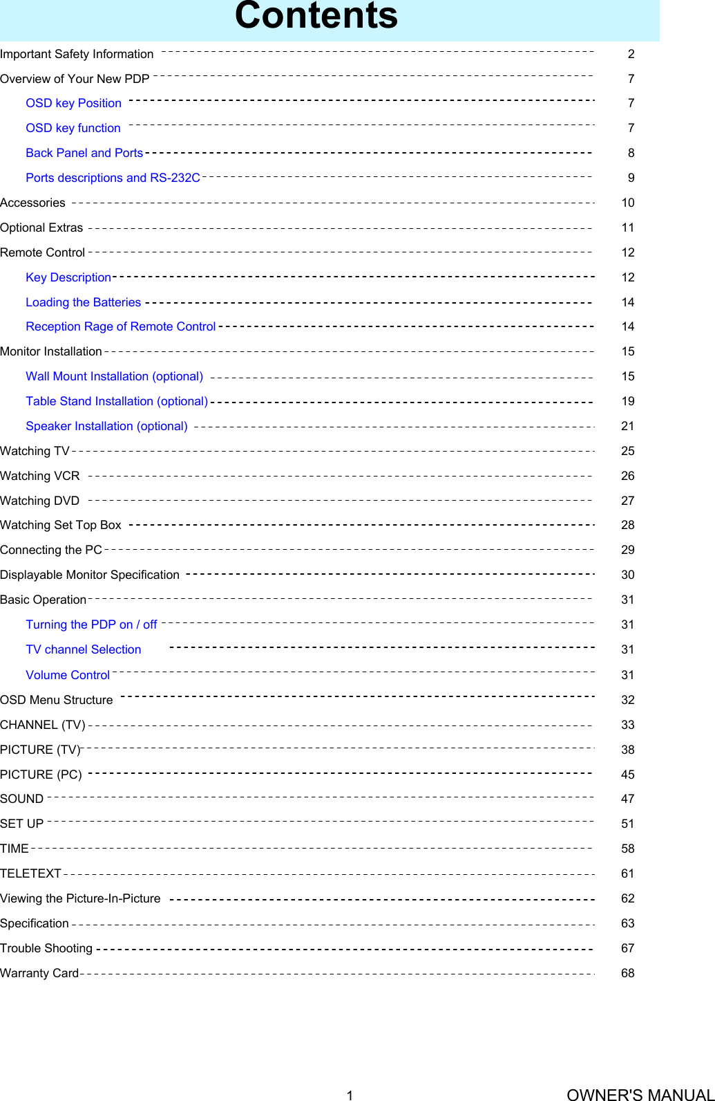 OWNER&apos;S MANUAL1Contents45PICTURE (PC)30Displayable Monitor SpecificationVolume ControlTV channel SelectionTurning the PDP on / off31Basic Operation31313168Warranty Card67Trouble Shooting63Specification62Viewing the Picture-In-Picture61TELETEXT58TIME51SET UP47SOUND38PICTURE (TV)33CHANNEL (TV)32OSD Menu Structure29Connecting the PC28Watching Set Top Box27Watching DVD26Watching VCR25Watching TV21Speaker Installation (optional)19Table Stand Installation (optional)15Wall Mount Installation (optional)15Monitor Installation14Reception Rage of Remote Control14Loading the Batteries12Key Description12Remote Control11Optional Extras10Accessories9Ports descriptions and RS-232C8Back Panel and Ports7OSD key function7OSD key Position7Overview of Your New PDP2Important Safety Information