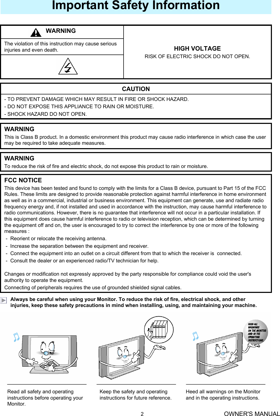 OWNER&apos;S MANUAL2Important Safety InformationAlways be careful when using your Monitor. To reduce the risk of fire, electrical shock, and other injuries, keep these safety precautions in mind when installing, using, and maintaining your machine.The violation of this instruction may cause serious injuries and even death. HIGH VOLTAGERISK OF ELECTRIC SHOCK DO NOT OPEN.WARNING- TO PREVENT DAMAGE WHICH MAY RESULT IN FIRE OR SHOCK HAZARD. - DO NOT EXPOSE THIS APPLIANCE TO RAIN OR MOISTURE.- SHOCK HAZARD DO NOT OPEN.CAUTIONWARNINGThis is Class B product. In a domestic environment this product may cause radio interference in which case the user may be required to take adequate measures.WARNINGTo reduce the risk of fire and electric shock, do not expose this product to rain or moisture.FCC NOTICEThis device has been tested and found to comply with the limits for a Class B device, pursuant to Part 15 of the FCC Rules. These limits are designed to provide reasonable protection against harmful interference in home environment as well as in a commercial, industrial or business environment. This equipment can generate, use and radiate radio frequency energy and, if not installed and used in accordance with the instruction, may cause harmful interference to radio communications. However, there is no guarantee that interference will not occur in a particular installation. If this equipment does cause harmful interference to radio or television reception, which can be determined by turning the equipment off and on, the user is encouraged to try to correct the interference by one or more of the following measures :- Reorient or relocate the receiving antenna.- Increase the separation between the equipment and receiver.- Connect the equipment into an outlet on a circuit different from that to which the receiver is  connected.- Consult the dealer or an experienced radio/TV technician for help.Changes or modification not expressly approved by the party responsible for compliance could void the user&apos;s authority to operate the equipment.Connecting of peripherals requires the use of grounded shielded signal cables.Read all safety and operating instructions before operating your Monitor.Keep the safety and operating instructions for future reference.Heed all warnings on the Monitor and in the operating instructions.