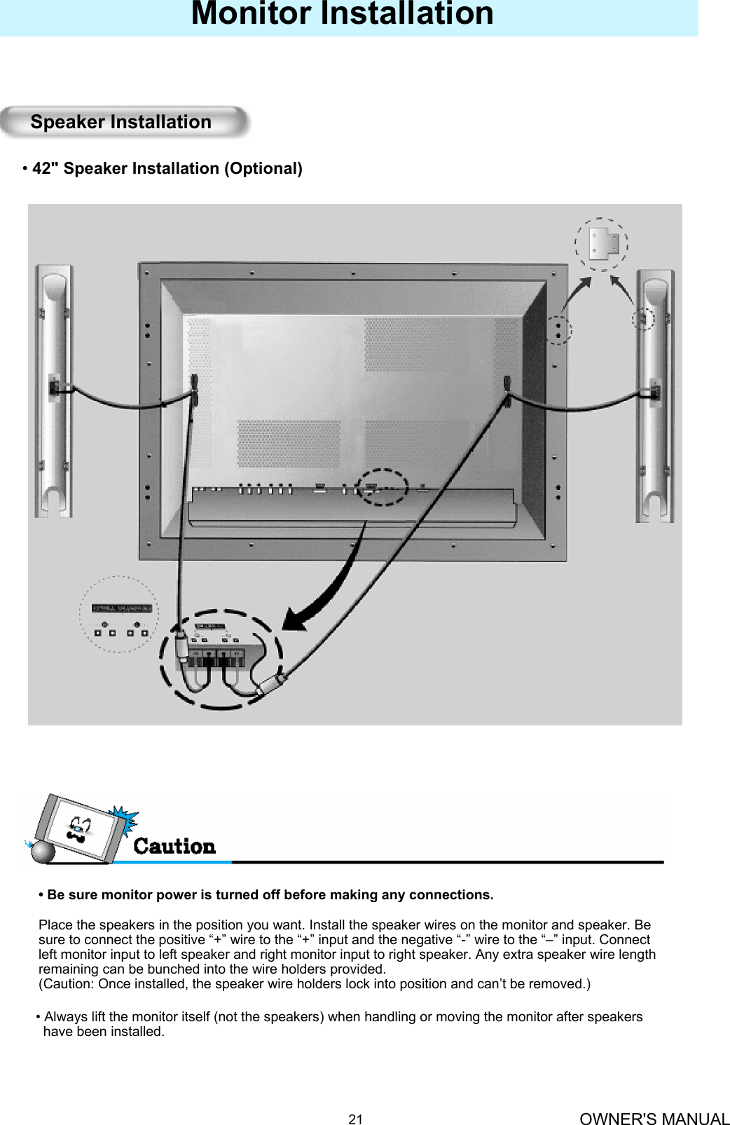 OWNER&apos;S MANUAL21Monitor Installation• Be sure monitor power is turned off before making any connections.Place the speakers in the position you want. Install the speaker wires on the monitor and speaker. Be   sure to connect the positive “+” wire to the “+” input and the negative “-” wire to the “–” input. Connect left monitor input to left speaker and right monitor input to right speaker. Any extra speaker wire length remaining can be bunched into the wire holders provided.(Caution: Once installed, the speaker wire holders lock into position and can’t be removed.)•42&quot; Speaker Installation (Optional)Speaker Installation• Always lift the monitor itself (not the speakers) when handling or moving the monitor after speakers have been installed. 