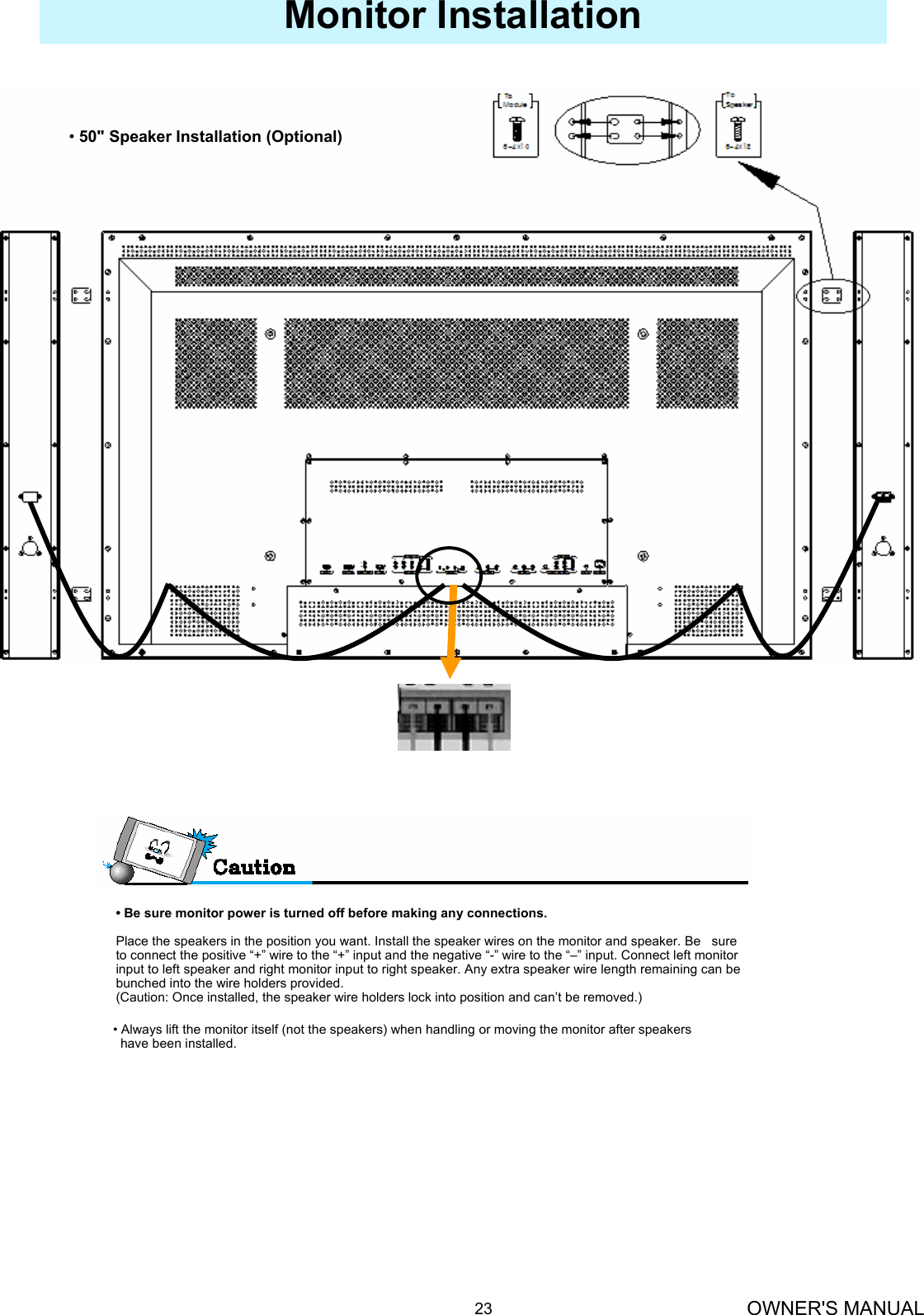 OWNER&apos;S MANUAL23Monitor Installation•50&quot; Speaker Installation (Optional)• Be sure monitor power is turned off before making any connections.Place the speakers in the position you want. Install the speaker wires on the monitor and speaker. Be   sure to connect the positive “+” wire to the “+” input and the negative “-” wire to the “–” input. Connect left monitor input to left speaker and right monitor input to right speaker. Any extra speaker wire length remaining can be bunched into the wire holders provided.(Caution: Once installed, the speaker wire holders lock into position and can’t be removed.)• Always lift the monitor itself (not the speakers) when handling or moving the monitor after speakers have been installed. 