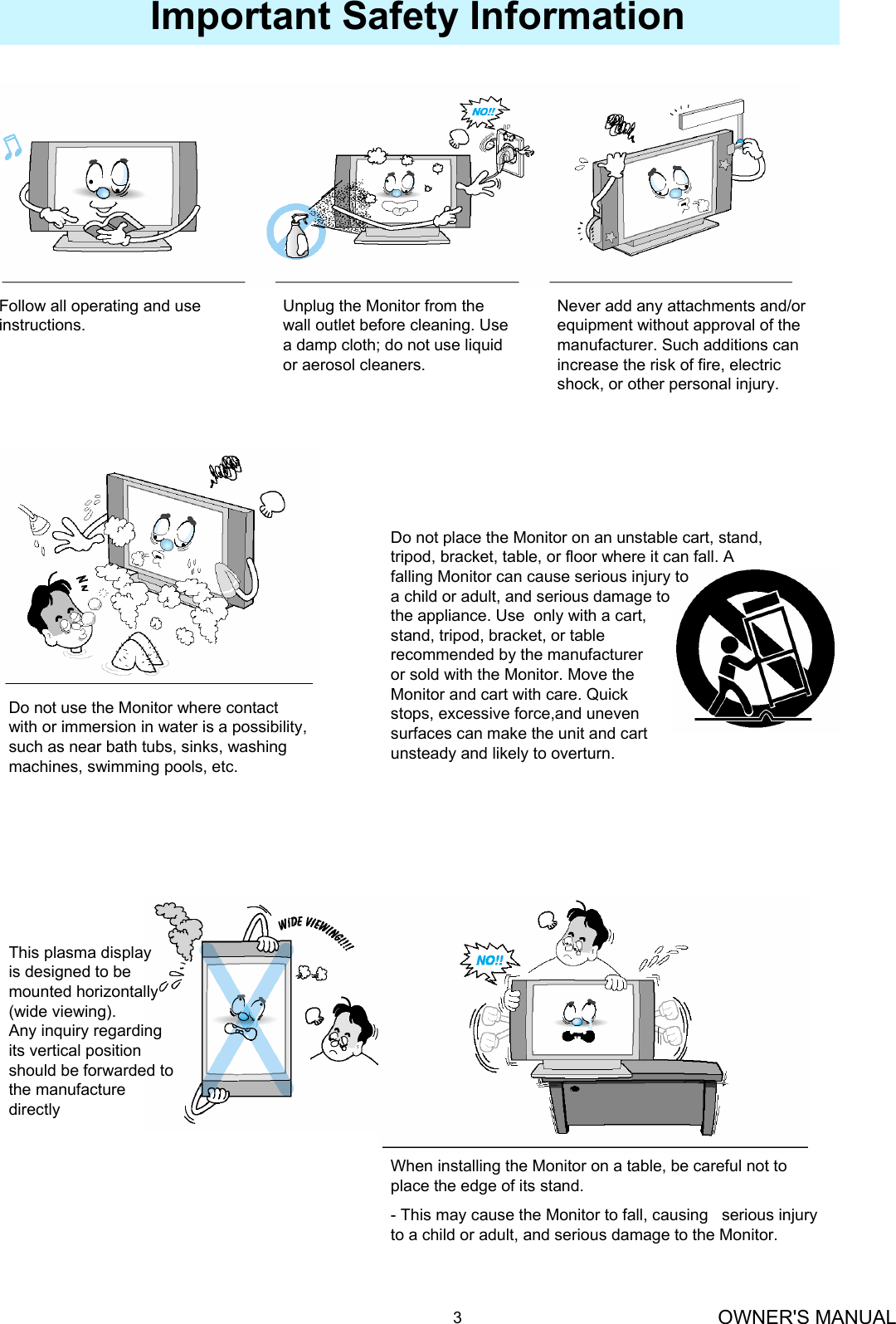 OWNER&apos;S MANUAL3Follow all operating and use instructions.Unplug the Monitor from the wall outlet before cleaning. Use a damp cloth; do not use liquid or aerosol cleaners.Never add any attachments and/or equipment without approval of the manufacturer. Such additions can increase the risk of fire, electric shock, or other personal injury.Do not use the Monitor where contact with or immersion in water is a possibility, such as near bath tubs, sinks, washing machines, swimming pools, etc.Do not place the Monitor on an unstable cart, stand, tripod, bracket, table, or floor where it can fall. A falling Monitor can cause serious injury toa child or adult, and serious damage tothe appliance. Use  only with a cart, stand, tripod, bracket, or table recommended by the manufacturer or sold with the Monitor. Move theMonitor and cart with care. Quick stops, excessive force,and uneven surfaces can make the unit and cart unsteady and likely to overturn.Important Safety InformationThis plasma displayis designed to bemounted horizontally(wide viewing).Any inquiry regarding its vertical position should be forwarded to the manufacture directlyWhen installing the Monitor on a table, be careful not to place the edge of its stand.- This may cause the Monitor to fall, causing   serious injury to a child or adult, and serious damage to the Monitor.