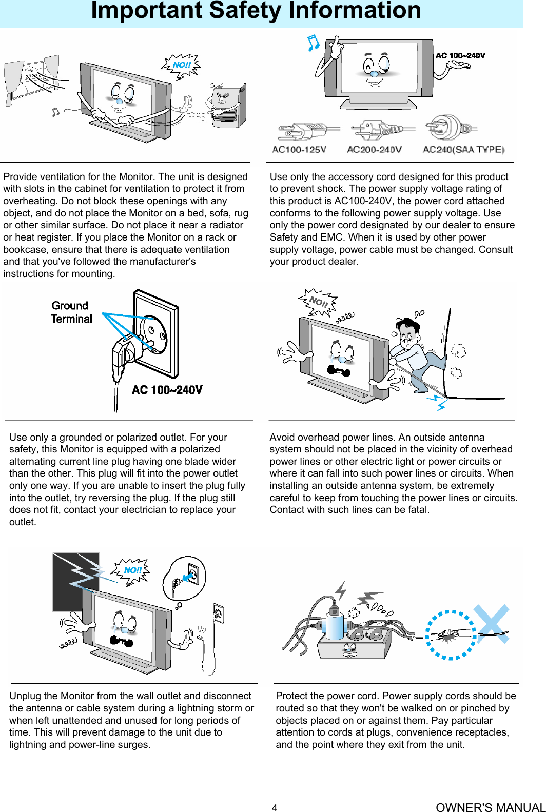 OWNER&apos;S MANUAL4Important Safety InformationProvide ventilation for the Monitor. The unit is designed with slots in the cabinet for ventilation to protect it from overheating. Do not block these openings with any object, and do not place the Monitor on a bed, sofa, rug or other similar surface. Do not place it near a radiator or heat register. If you place the Monitor on a rack or bookcase, ensure that there is adequate ventilation and that you&apos;ve followed the manufacturer&apos;s instructions for mounting.Use only the accessory cord designed for this product to prevent shock. The power supply voltage rating of this product is AC100-240V, the power cord attached conforms to the following power supply voltage. Use only the power cord designated by our dealer to ensure Safety and EMC. When it is used by other power supply voltage, power cable must be changed. Consult your product dealer.Use only a grounded or polarized outlet. For your safety, this Monitor is equipped with a polarized alternating current line plug having one blade wider than the other. This plug will fit into the power outlet only one way. If you are unable to insert the plug fully into the outlet, try reversing the plug. If the plug still does not fit, contact your electrician to replace your outlet.Avoid overhead power lines. An outside antenna system should not be placed in the vicinity of overhead power lines or other electric light or power circuits or where it can fall into such power lines or circuits. When installing an outside antenna system, be extremely careful to keep from touching the power lines or circuits. Contact with such lines can be fatal.Unplug the Monitor from the wall outlet and disconnect the antenna or cable system during a lightning storm or when left unattended and unused for long periods of time. This will prevent damage to the unit due to lightning and power-line surges.Protect the power cord. Power supply cords should be routed so that they won&apos;t be walked on or pinched byobjects placed on or against them. Pay particular attention to cords at plugs, convenience receptacles, and the point where they exit from the unit.
