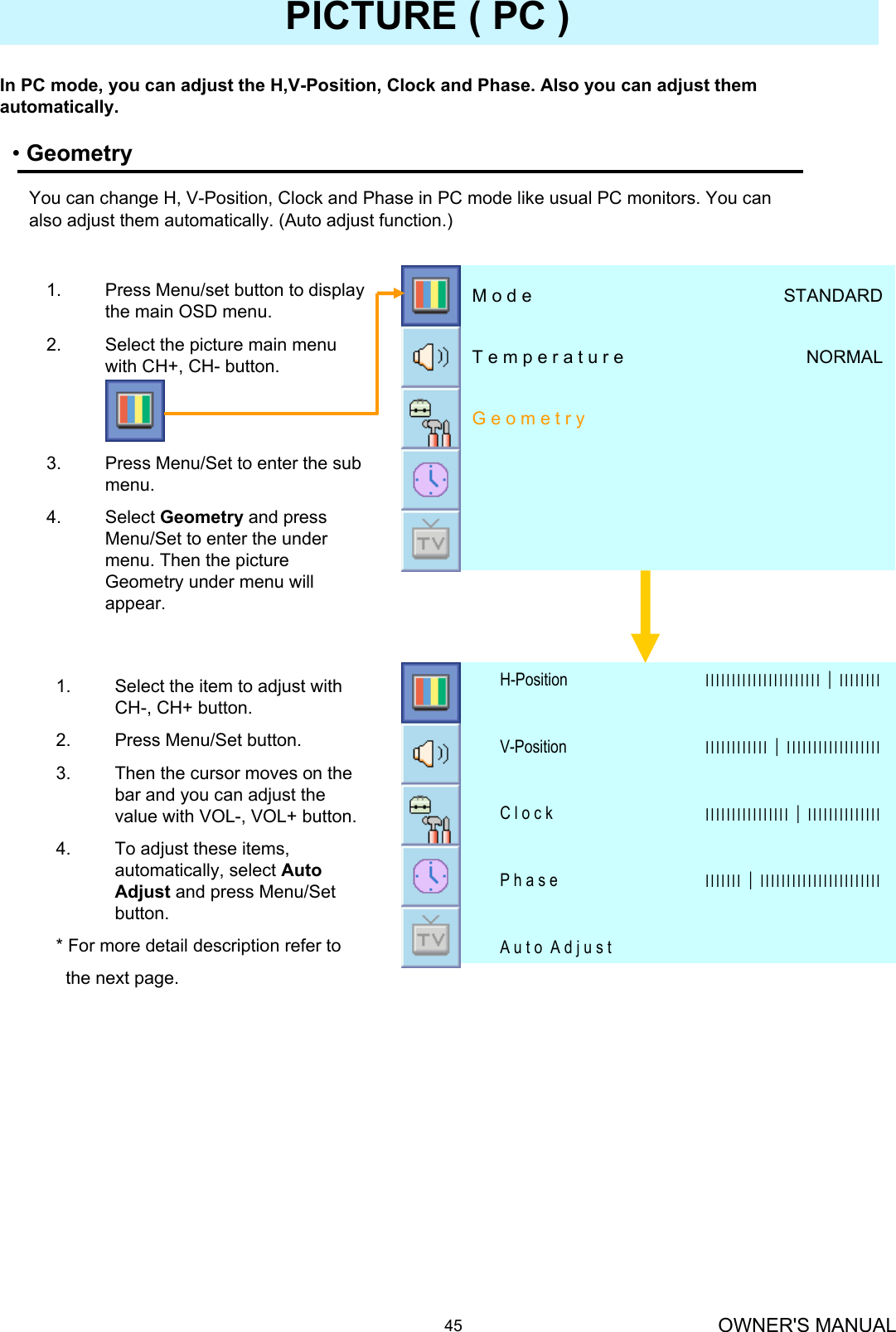 OWNER&apos;S MANUAL45PICTURE ( PC )•GeometryIn PC mode, you can adjust the H,V-Position, Clock and Phase. Also you can adjust them automatically.You can change H, V-Position, Clock and Phase in PC mode like usual PC monitors. You can also adjust them automatically. (Auto adjust function.)A u t o  A d j u s tІІІІІІІ│ІІІІІІІІІІІІІІІІІІІІІІІP h a s eІІІІІІІІІІІІІІІІ│ІІІІІІІІІІІІІІC l o c k ІІІІІІІІІІІІ│ІІІІІІІІІІІІІІІІІІV-PositionІІІІІІІІІІІІІІІІІІІІІІ│ІІІІІІІІH-Position1. Select the item to adjust with CH-, CH+ button.2. Press Menu/Set button.3. Then the cursor moves on the bar and you can adjust the value with VOL-, VOL+ button. 4. To adjust these items, automatically, select Auto Adjust and press Menu/Set button.* For more detail description refer tothe next page.G e o m e t r yNORMALT e m p e r a t u r eSTANDARDM o d e1. Press Menu/set button to display the main OSD menu.2. Select the picture main menu  with CH+, CH- button.3. Press Menu/Set to enter the sub menu.4. Select Geometry and press Menu/Set to enter the under menu. Then the picture Geometry under menu will appear.