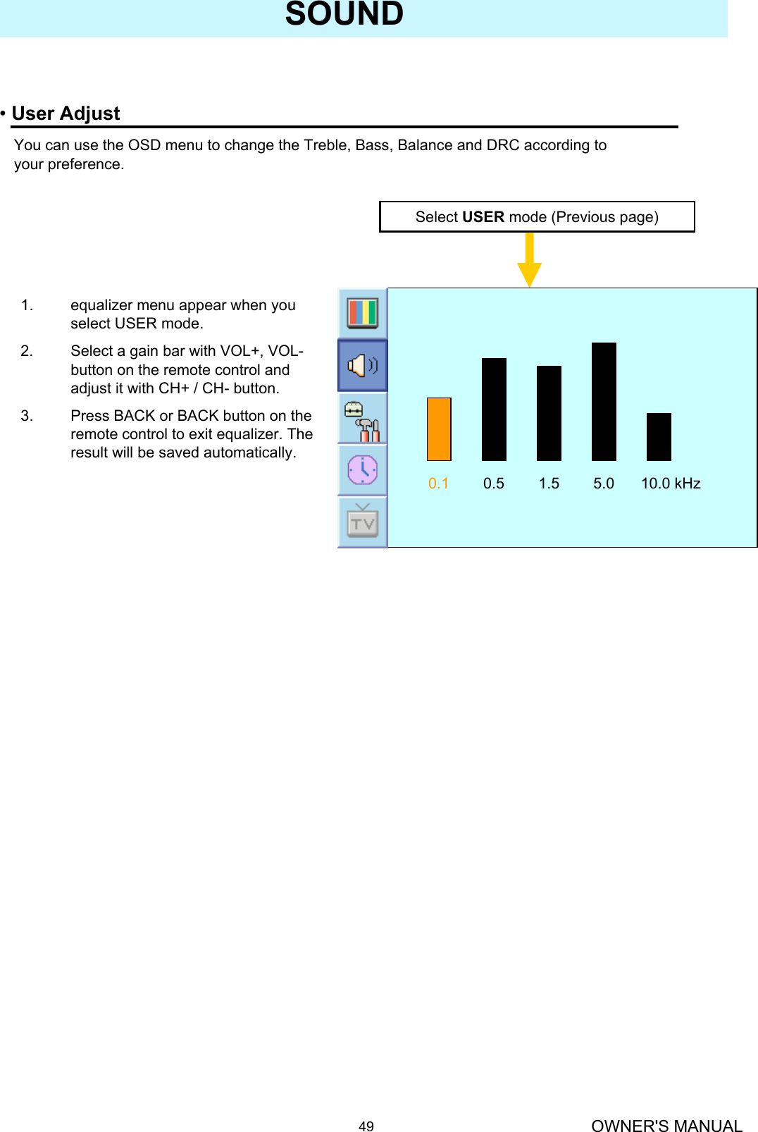 OWNER&apos;S MANUAL49SOUND•User AdjustYou can use the OSD menu to change the Treble, Bass, Balance and DRC according to your preference.Select USER mode (Previous page)0.1 0.5 1.5 5.0 10.0 kHz1. equalizer menu appear when you select USER mode. 2. Select a gain bar with VOL+, VOL-button on the remote control and adjust it with CH+ / CH- button.3. Press BACK or BACK button on the remote control to exit equalizer. The result will be saved automatically.