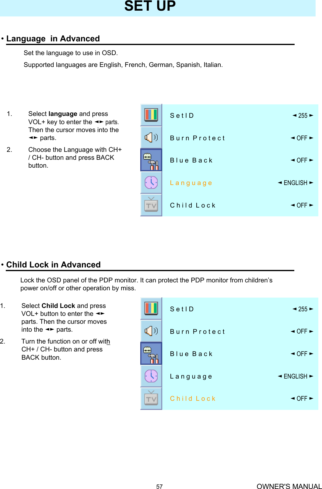 OWNER&apos;S MANUAL57SET UP•Language  in Advanced◄OFF ►C h i l d  L o c k◄ENGLISH ►L a n g u a g e◄OFF ►B l u e  B a c k◄OFF ►B u r n  P r o t e c t ◄255 ►S e t I D1. Select Child Lock and press VOL+ button to enter the ◄►parts. Then the cursor moves into the ◄► parts.2. Turn the function on or off with h CH+ / CH- button and press BACK button.•Child Lock in Advanced◄OFF ►C h i l d  L o c k◄ENGLISH ►L a n g u a g e◄OFF ►B l u e  B a c k◄OFF ►B u r n  P r o t e c t ◄255 ►S e t I DSet the language to use in OSD.Supported languages are English, French, German, Spanish, Italian.1. Select language and press VOL+ key to enter the ◄► parts. Then the cursor moves into the ◄► parts.2. Choose the Language with CH+ / CH- button and press BACK button.Lock the OSD panel of the PDP monitor. It can protect the PDP monitor from children’s power on/off or other operation by miss.