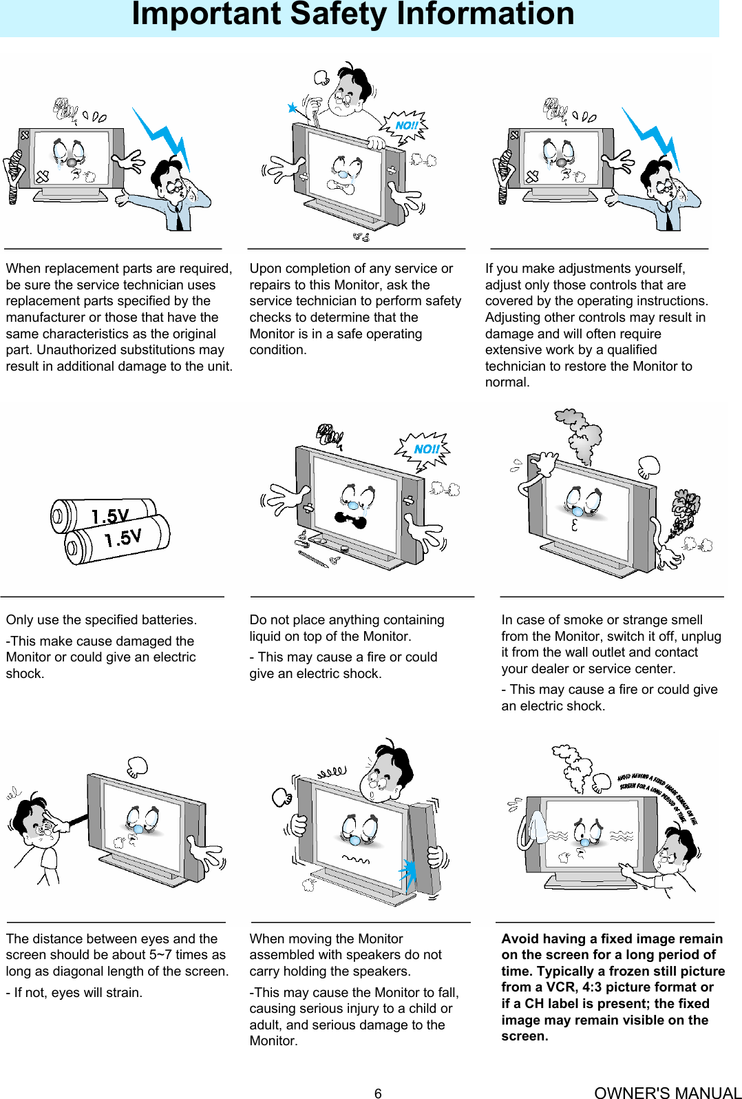 OWNER&apos;S MANUAL6Important Safety InformationWhen replacement parts are required, be sure the service technician uses replacement parts specified by the manufacturer or those that have the same characteristics as the original part. Unauthorized substitutions may result in additional damage to the unit.Upon completion of any service orrepairs to this Monitor, ask theservice technician to perform safetychecks to determine that the Monitor is in a safe operating condition.If you make adjustments yourself,adjust only those controls that arecovered by the operating instructions.Adjusting other controls may result indamage and will often requireextensive work by a qualifiedtechnician to restore the Monitor tonormal.Only use the specified batteries.-This make cause damaged theMonitor or could give an electricshock.Do not place anything containingliquid on top of the Monitor.- This may cause a fire or could give an electric shock.In case of smoke or strange smellfrom the Monitor, switch it off, unplugit from the wall outlet and contactyour dealer or service center.- This may cause a fire or could give an electric shock.The distance between eyes and thescreen should be about 5~7 times aslong as diagonal length of the screen.- If not, eyes will strain.When moving the Monitor assembled with speakers do not carry holding the speakers.-This may cause the Monitor to fall,causing serious injury to a child oradult, and serious damage to theMonitor.Avoid having a fixed image remainon the screen for a long period oftime. Typically a frozen still picturefrom a VCR, 4:3 picture format or if a CH label is present; the fixedimage may remain visible on thescreen.