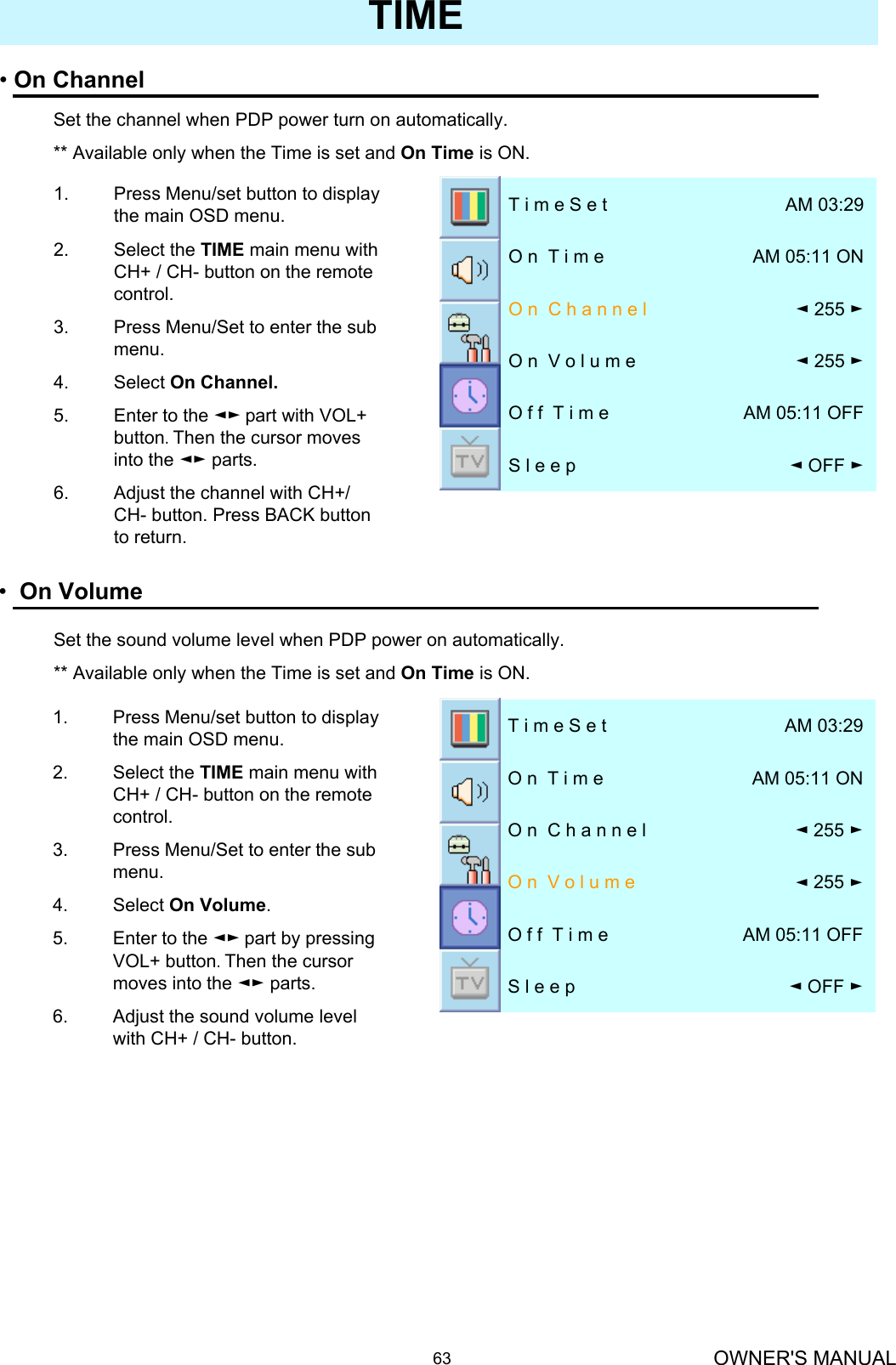 OWNER&apos;S MANUAL63TIME•On Volume◄OFF ►S l e e pAM 05:11 OFFO f f  T i m e◄255 ►O n  V o l u m e◄255 ►O n  C h a n n e lAM 05:11 ONO n  T i m eAM 03:29T i m e S e t1. Press Menu/set button to display the main OSD menu.2. Select the TIME main menu with CH+ / CH- button on the remote control.3. Press Menu/Set to enter the sub menu.4. Select On Volume. 5. Enter to the ◄► part by pressing VOL+ button. Then the cursor moves into the ◄► parts.6. Adjust the sound volume level with CH+ / CH- button.•On Channel◄OFF ►S l e e pAM 05:11 OFFO f f  T i m e◄255 ►O n  V o l u m e◄255 ►O n  C h a n n e lAM 05:11 ONO n  T i m eAM 03:29T i m e S e tSet the channel when PDP power turn on automatically.** Available only when the Time is set and On Time is ON.1. Press Menu/set button to display the main OSD menu.2. Select the TIME main menu with CH+ / CH- button on the remote control.3. Press Menu/Set to enter the sub menu.4. Select On Channel.5. Enter to the ◄► part with VOL+  button. Then the cursor moves into the ◄► parts.6. Adjust the channel with CH+/ CH- button. Press BACK button to return.Set the sound volume level when PDP power on automatically.** Available only when the Time is set and On Time is ON.