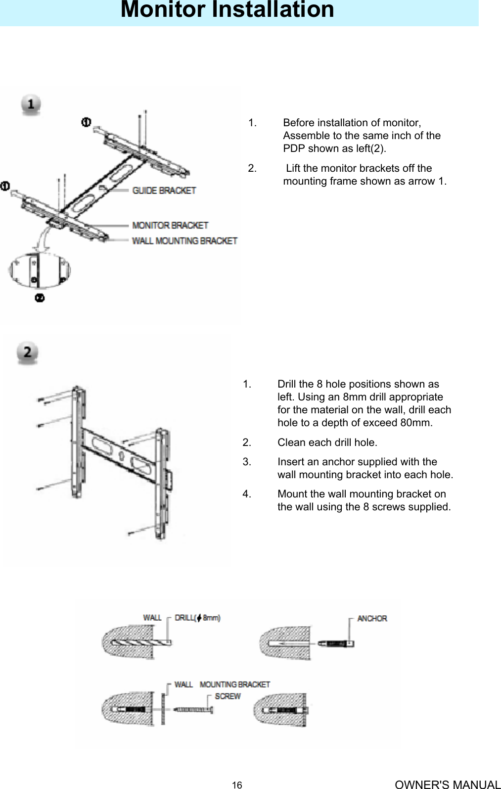 OWNER&apos;S MANUAL16Monitor Installation1. Before installation of monitor, Assemble to the same inch of the PDP shown as left(2).2. Lift the monitor brackets off the mounting frame shown as arrow 1.1. Drill the 8 hole positions shown as left. Using an 8mm drill appropriate for the material on the wall, drill each hole to a depth of exceed 80mm.2. Clean each drill hole.3. Insert an anchor supplied with the wall mounting bracket into each hole.4. Mount the wall mounting bracket on the wall using the 8 screws supplied.