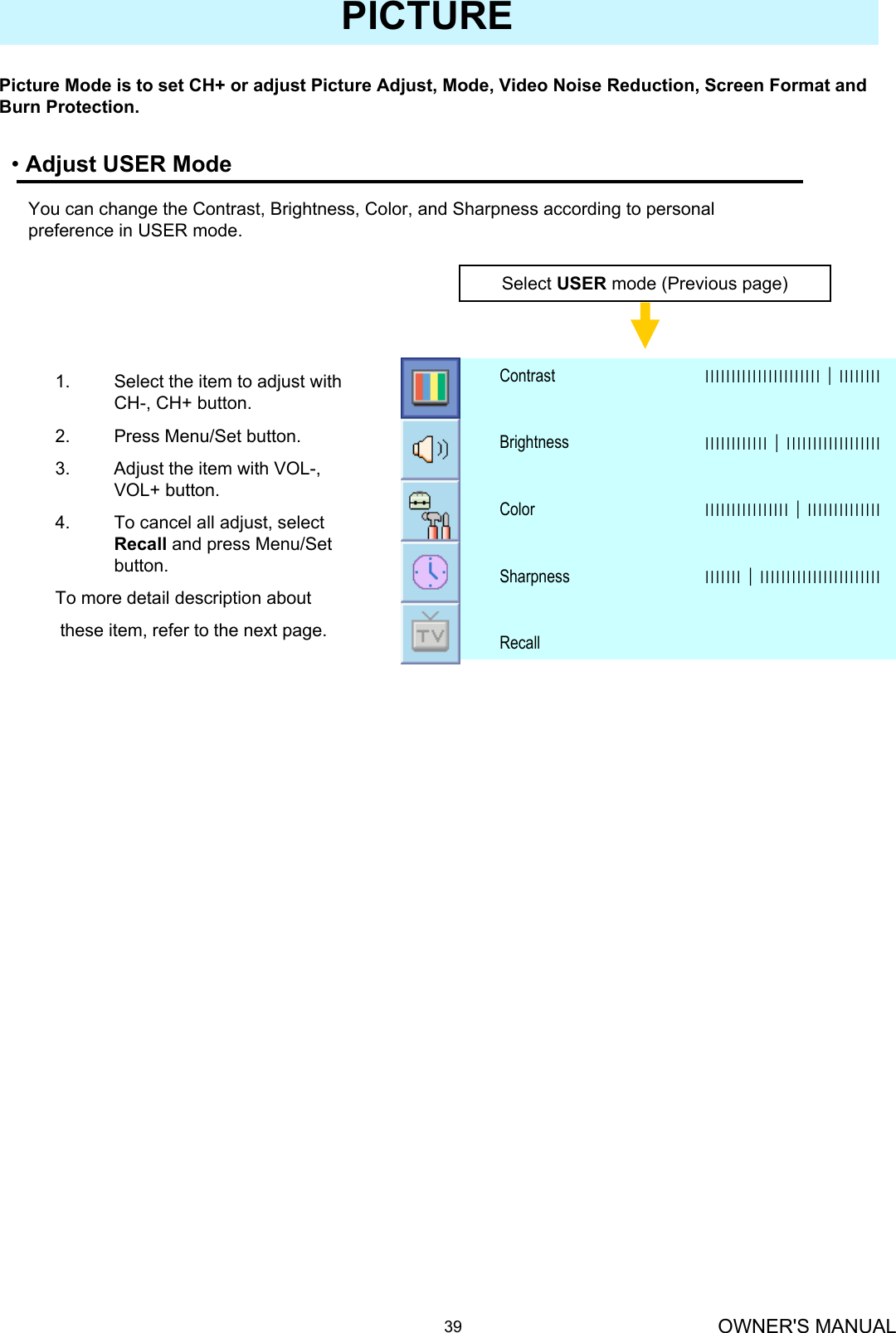 OWNER&apos;S MANUAL39PICTURE•Adjust USER ModePicture Mode is to set CH+ or adjust Picture Adjust, Mode, Video Noise Reduction, Screen Format and Burn Protection.You can change the Contrast, Brightness, Color, and Sharpness according to personal preference in USER mode.Select USER mode (Previous page)RecallІІІІІІІ│ІІІІІІІІІІІІІІІІІІІІІІІSharpnessІІІІІІІІІІІІІІІІ│ІІІІІІІІІІІІІІColorІІІІІІІІІІІІ│ІІІІІІІІІІІІІІІІІІBrightnessІІІІІІІІІІІІІІІІІІІІІІ│ІІІІІІІІContrast1. Select the item to adjust with CH-, CH+ button.2. Press Menu/Set button.3. Adjust the item with VOL-, VOL+ button.4. To cancel all adjust, select Recall and press Menu/Set button.To more detail description aboutthese item, refer to the next page.