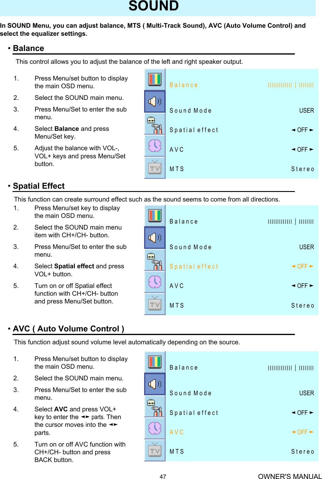 OWNER&apos;S MANUAL47SOUNDIn SOUND Menu, you can adjust balance, MTS ( Multi-Track Sound), AVC (Auto Volume Control) and select the equalizer settings.•BalanceThis control allows you to adjust the balance of the left and right speaker output.•Spatial EffectThis function can create surround effect such as the sound seems to come from all directions.•AVC ( Auto Volume Control )This function adjust sound volume level automatically depending on the source.1. Press Menu/set button to display the main OSD menu.2. Select the SOUND main menu.3. Press Menu/Set to enter the sub menu.4. Select Balance and press Menu/Set key.5. Adjust the balance with VOL-, VOL+ keys and press Menu/Set button.1. Press Menu/set key to display the main OSD menu.2. Select the SOUND main menu item with CH+/CH- button.3. Press Menu/Set to enter the sub menu.4. Select Spatial effect and press VOL+ button.5. Turn on or off Spatial effect function with CH+/CH- button and press Menu/Set button.1. Press Menu/set button to display the main OSD menu.2. Select the SOUND main menu.3. Press Menu/Set to enter the sub menu.4. Select AVC and press VOL+ key to enter the ◄► parts. Then the cursor moves into the ◄►parts.5. Turn on or off AVC function with CH+/CH- button and press BACK button.S t e r e oM T S◄OFF ►A V C◄OFF ►S p a t i a l  e f f e c t USERS o u n d  M o d e ІІІІІІІІІІІІІ│ІІІІІІІІB a l a n c eS t e r e oM T S◄OFF ►A V C◄OFF ►S p a t i a l  e f f e c t USERS o u n d  M o d e ІІІІІІІІІІІІІ│ІІІІІІІІB a l a n c eS t e r e oM T S◄OFF ►A V C◄OFF ►S p a t i a l  e f f e c t USERS o u n d  M o d e ІІІІІІІІІІІІІ│ІІІІІІІІB a l a n c e