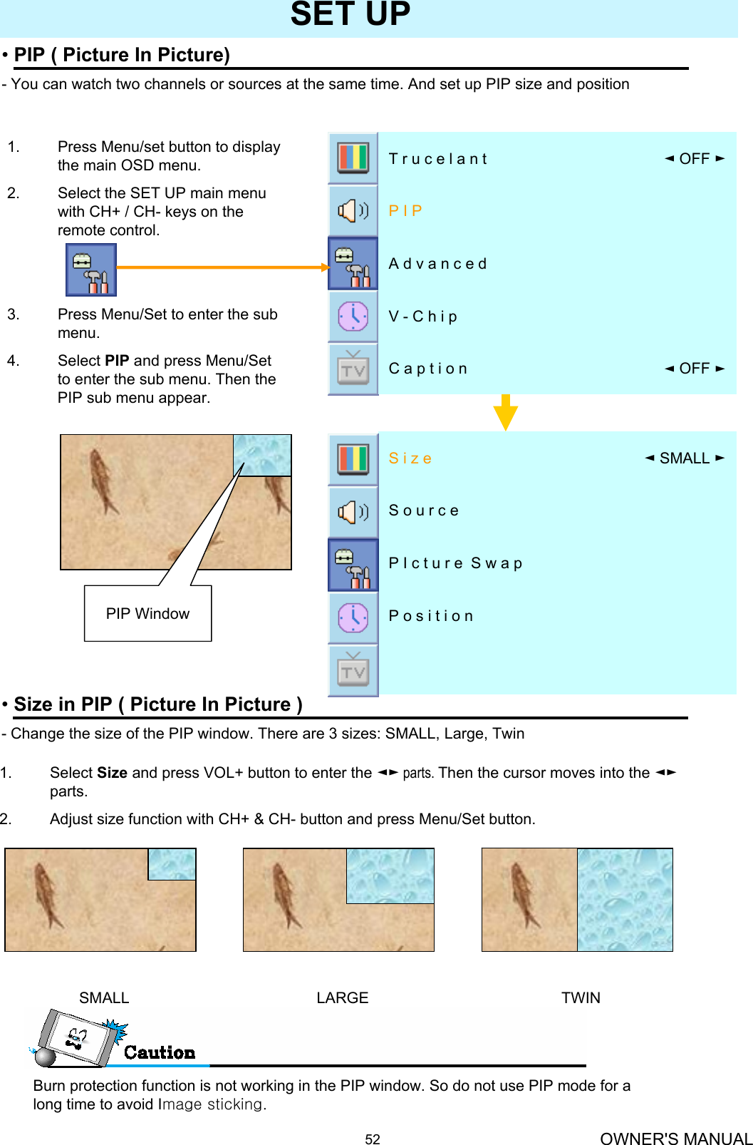 OWNER&apos;S MANUAL52SET UP•PIP ( Picture In Picture)- You can watch two channels or sources at the same time. And set up PIP size and position 1. Press Menu/set button to display the main OSD menu.2. Select the SET UP main menu with CH+ / CH- keys on the remote control.3. Press Menu/Set to enter the sub menu.4. Select PIP and press Menu/Set to enter the sub menu. Then the PIP sub menu appear.P o s i t i o n P I c t u r e  S w a pS o u r c e◄SMALL ►S i z e•Size in PIP ( Picture In Picture )- Change the size of the PIP window. There are 3 sizes: SMALL, Large, Twin1. Select Size and press VOL+ button to enter the ◄► parts. Then the cursor moves into the ◄►parts.2. Adjust size function with CH+ &amp; CH- button and press Menu/Set button.SMALL LARGE TWINPIP WindowBurn protection function is not working in the PIP window. So do not use PIP mode for a long time to avoid Image sticking.◄OFF ►C a p t i o nV - C h i pA d v a n c e dP I P◄OFF ►T r u c e l a n t