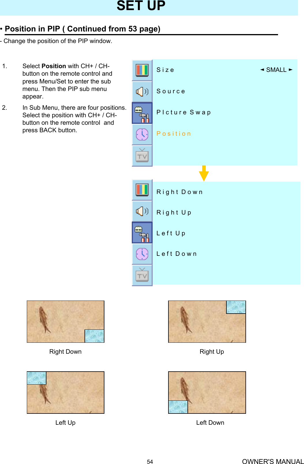 OWNER&apos;S MANUAL54SET UP•Position in PIP ( Continued from 53 page) - Change the position of the PIP window. 1. Select Position with CH+ / CH-button on the remote control and press Menu/Set to enter the sub menu. Then the PIP sub menu appear.2. In Sub Menu, there are four positions. Select the position with CH+ / CH-button on the remote control  and press BACK button. P o s i t i o n P I c t u r e  S w a pS o u r c e◄SMALL ►S i z e L e f t  D o w nL e f t  U pR i g h t  U pR i g h t  D o w nRight Down Right UpLeft Up Left Down