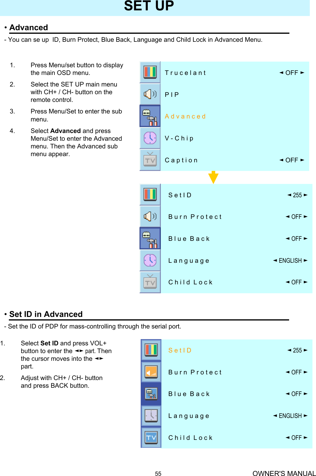 OWNER&apos;S MANUAL55SET UP•Advanced- You can se up  ID, Burn Protect, Blue Back, Language and Child Lock in Advanced Menu.1. Press Menu/set button to display the main OSD menu.2. Select the SET UP main menu with CH+ / CH- button on the remote control. 3. Press Menu/Set to enter the sub menu.4. Select Advanced and press Menu/Set to enter the Advanced menu. Then the Advanced sub menu appear.◄OFF ►C h i l d  L o c k◄ENGLISH ►L a n g u a g e◄OFF ►B l u e  B a c k◄OFF ►B u r n  P r o t e c t ◄255 ►S e t I D1. Select Set ID and press VOL+ button to enter the ◄► part. Then the cursor moves into the ◄►part.2. Adjust with CH+ / CH- button and press BACK button.•Set ID in Advanced- Set the ID of PDP for mass-controlling through the serial port.◄OFF ►C h i l d  L o c k◄ENGLISH ►L a n g u a g e◄OFF ►B l u e  B a c k◄OFF ►B u r n  P r o t e c t ◄255 ►S e t I D◄OFF ►C a p t i o nV - C h i pA d v a n c e dP I P◄OFF ►T r u c e l a n t