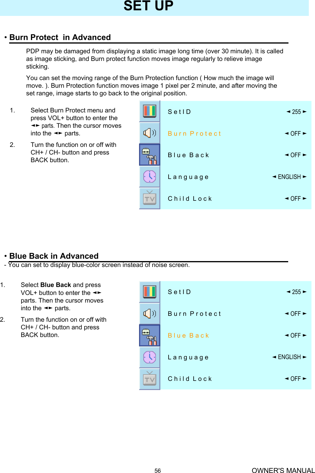 OWNER&apos;S MANUAL56SET UP•Burn Protect  in Advanced◄OFF ►C h i l d  L o c k◄ENGLISH ►L a n g u a g e◄OFF ►B l u e  B a c k◄OFF ►B u r n  P r o t e c t ◄255 ►S e t I D1. Select Blue Back and press VOL+ button to enter the ◄►parts. Then the cursor moves into the ◄► parts. 2. Turn the function on or off with CH+ / CH- button and press BACK button.•Blue Back in Advanced- You can set to display blue-color screen instead of noise screen.◄OFF ►C h i l d  L o c k◄ENGLISH ►L a n g u a g e◄OFF ►B l u e  B a c k◄OFF ►B u r n  P r o t e c t ◄255 ►S e t I DPDP may be damaged from displaying a static image long time (over 30 minute). It is called as image sticking, and Burn protect function moves image regularly to relieve image sticking.You can set the moving range of the Burn Protection function ( How much the image will move. ). Burn Protection function moves image 1 pixel per 2 minute, and after moving the set range, image starts to go back to the original position.1. Select Burn Protect menu and press VOL+ button to enter the ◄► parts. Then the cursor moves into the ◄► parts.2. Turn the function on or off with CH+ / CH- button and press BACK button.