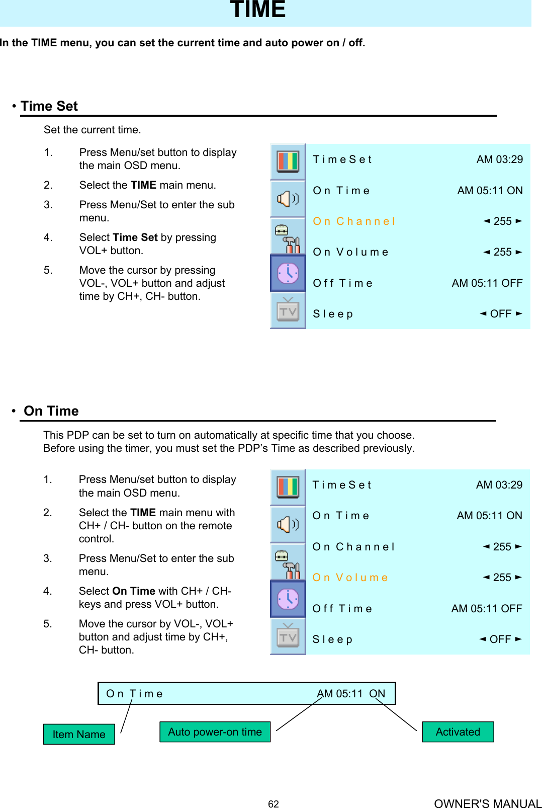 OWNER&apos;S MANUAL62In the TIME menu, you can set the current time and auto power on / off.TIME•Time Set◄OFF ►S l e e p  AM 05:11 OFFO f f  T i m e◄255 ►O n  V o l u m e◄255 ►O n  C h a n n e lAM 05:11 ONO n  T i m eAM 03:29T i m e S e t1. Press Menu/set button to display the main OSD menu.2. Select the TIME main menu.3. Press Menu/Set to enter the sub menu.4. Select Time Set by pressing VOL+ button. 5. Move the cursor by pressing VOL-, VOL+ button and adjust time by CH+, CH- button.Set the current time.•On Time◄OFF ►S l e e pAM 05:11 OFFO f f  T i m e◄255 ►O n  V o l u m e◄255 ►O n  C h a n n e lAM 05:11 ONO n  T i m eAM 03:29T i m e S e t1. Press Menu/set button to display the main OSD menu.2. Select the TIME main menu with CH+ / CH- button on the remote control.3. Press Menu/Set to enter the sub menu.4. Select On Time with CH+ / CH-keys and press VOL+ button. 5. Move the cursor by VOL-, VOL+ button and adjust time by CH+, CH- button.This PDP can be set to turn on automatically at specific time that you choose. Before using the timer, you must set the PDP’s Time as described previously.O n  T i m e                                                    AM 05:11  ONItem Name Auto power-on time Activated