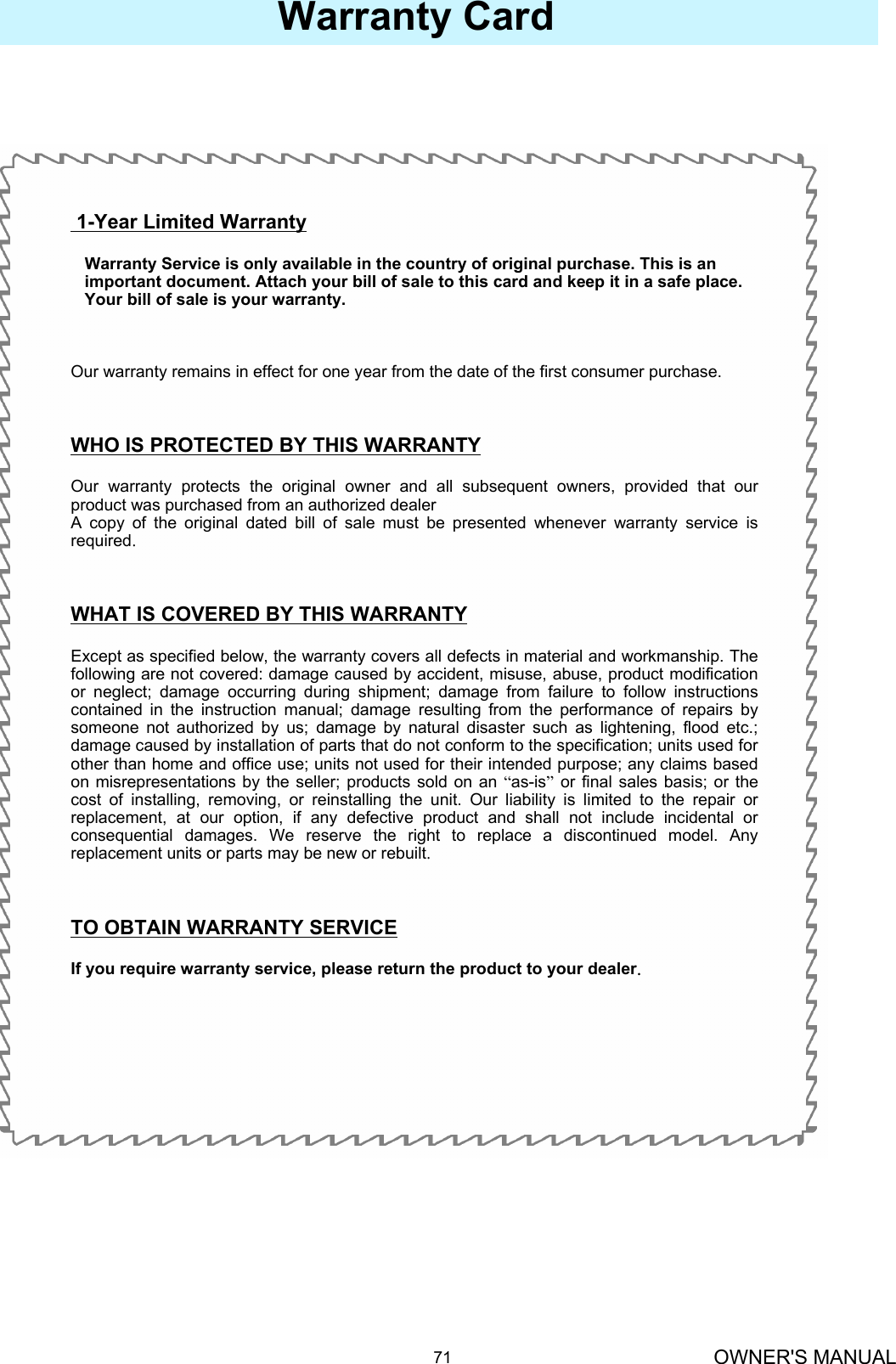 OWNER&apos;S MANUAL71Warranty Card1-Year Limited WarrantyWarranty Service is only available in the country of original purchase. This is an    important document. Attach your bill of sale to this card and keep it in a safe place.Your bill of sale is your warranty.Our warranty remains in effect for one year from the date of the first consumer purchase.WHO IS PROTECTED BY THIS WARRANTYOur warranty protects the original owner and all subsequent owners, provided that our product was purchased from an authorized dealerA copy of the original dated bill of sale must be presented whenever warranty service is required.WHAT IS COVERED BY THIS WARRANTYExcept as specified below, the warranty covers all defects in material and workmanship. The following are not covered: damage caused by accident, misuse, abuse, product modification or neglect; damage occurring during shipment; damage from failure to follow instructions contained in the instruction manual; damage resulting from the performance of repairs by someone not authorized by us; damage by natural disaster such as lightening, flood etc.; damage caused by installation of parts that do not conform to the specification; units used for other than home and office use; units not used for their intended purpose; any claims based on misrepresentations by the seller; products sold on an “as-is”or final sales basis; or the cost of installing, removing, or reinstalling the unit. Our liability is limited to the repair or replacement, at our option, if any defective product and shall not include incidental or consequential damages. We reserve the right to replace a discontinued model. Any replacement units or parts may be new or rebuilt.TO OBTAIN WARRANTY SERVICEIf you require warranty service, please return the product to your dealer.