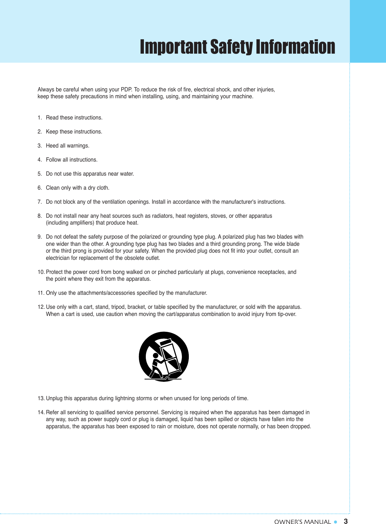 3OWNER&apos;S MANUALImportant Safety InformationAlways be careful when using your PDP. To reduce the risk of fire, electrical shock, and other injuries, keep these safety precautions in mind when installing, using, and maintaining your machine.1. Read these instructions.2. Keep these instructions.3. Heed all warnings.4. Follow all instructions.5. Do not use this apparatus near water.6. Clean only with a dry cloth.7. Do not block any of the ventilation openings. Install in accordance with the manufacturer&apos;s instructions.8. Do not install near any heat sources such as radiators, heat registers, stoves, or other apparatus (including amplifiers) that produce heat.9. Do not defeat the safety purpose of the polarized or grounding type plug. A polarized plug has two blades with one wider than the other. A grounding type plug has two blades and a third grounding prong. The wide blade or the third prong is provided for your safety. When the provided plug does not fit into your outlet, consult anelectrician for replacement of the obsolete outlet.10. Protect the power cord from bong walked on or pinched particularly at plugs, convenience receptacles, and the point where they exit from the apparatus.11. Only use the attachments/accessories specified by the manufacturer.12. Use only with a cart, stand, tripod, bracket, or table specified by the manufacturer, or sold with the apparatus. When a cart is used, use caution when moving the cart/apparatus combination to avoid injury from tip-over.13. Unplug this apparatus during lightning storms or when unused for long periods of time.14. Refer all servicing to qualified service personnel. Servicing is required when the apparatus has been damaged in any way, such as power supply cord or plug is damaged, liquid has been spilled or objects have fallen into the apparatus, the apparatus has been exposed to rain or moisture, does not operate normally, or has been dropped.