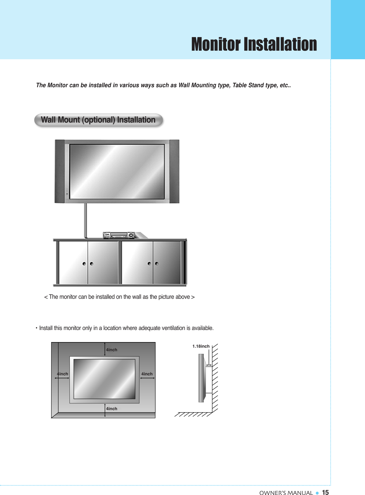 15OWNER&apos;S MANUAL&lt; The monitor can be installed on the wall as the picture above &gt;The Monitor can be installed in various ways such as Wall Mounting type, Table Stand type, etc..• Install this monitor only in a location where adequate ventilation is available.Wall Mount (optional) Installation1.18inch4inch4inch4inch4inchMonitor Installation