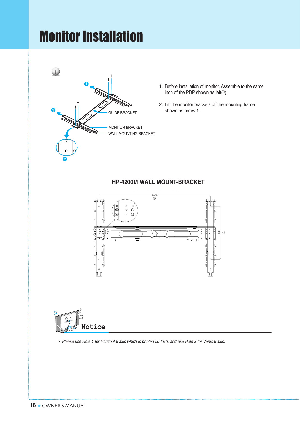 Monitor Installation16 OWNER&apos;S MANUAL1. Before installation of monitor, Assemble to the same inch of the PDP shown as left(2).2. Lift the monitor brackets off the mounting frame shown as arrow 1. GUIDE BRACKETMONITOR BRACKETWALL MOUNTING BRACKET1211HP-4200M WALL MOUNT-BRACKET•Please use Hole 1 for Horizontal axis which is printed 50 Inch, and use Hole 2 for Vertical axis.
