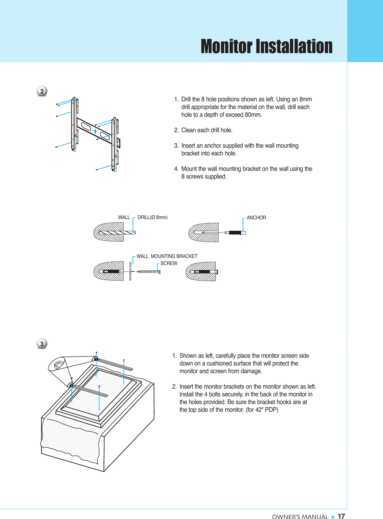 Monitor Installation17OWNER&apos;S MANUAL1. Shown as left, carefully place the monitor screen side down on a cushioned surface that will protect the monitor and screen from damage.2. Insert the monitor brackets on the monitor shown as left.Install the 4 bolts securely, in the back of the monitor inthe holes provided. Be sure the bracket hooks are at the top side of the monitor. (for 42&quot; PDP)3WALL DRILL(Ø 8mm) SCREWANCHORWALL MOUNTING BRACKET21. Drill the 8 hole positions shown as left. Using an 8mm drill appropriate for the material on the wall, drill each hole to a depth of exceed 80mm.2. Clean each drill hole. 3. Insert an anchor supplied with the wall mounting bracket into each hole. 4. Mount the wall mounting bracket on the wall using the8 screws supplied.