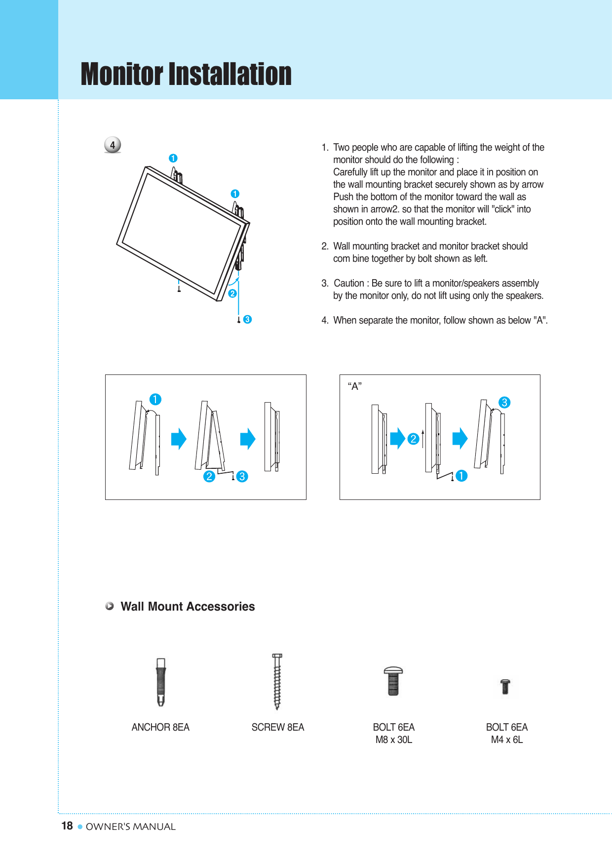 Monitor Installation18 OWNER&apos;S MANUALANCHOR 8EA SCREW 8EA BOLT 6EAM8 x 30LBOLT 6EAM4 x 6LWall Mount Accessories1. Two people who are capable of lifting the weight of themonitor should do the following : Carefully lift up the monitor and place it in position on the wall mounting bracket securely shown as by arrow Push the bottom of the monitor toward the wall as shown in arrow2. so that the monitor will &quot;click&quot; into position onto the wall mounting bracket.2. Wall mounting bracket and monitor bracket should com bine together by bolt shown as left.3.  Caution : Be sure to lift a monitor/speakers assembly by the monitor only, do not lift using only the speakers.4. When separate the monitor, follow shown as below &quot;A&quot;.“A”41123