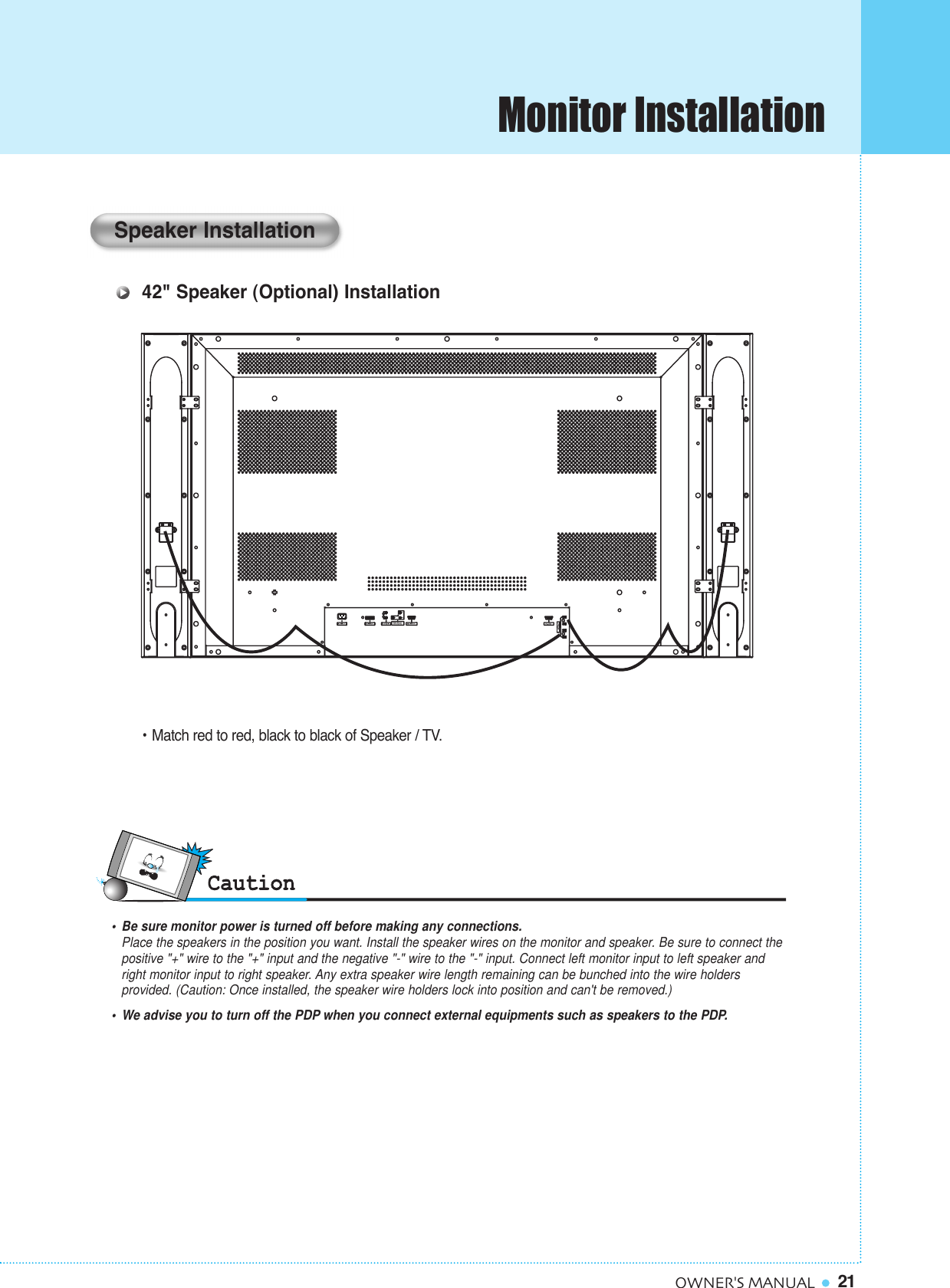 Monitor Installation21OWNER&apos;S MANUAL•  Be sure monitor power is turned off before making any connections.Place the speakers in the position you want. Install the speaker wires on the monitor and speaker. Be sure to connect thepositive &quot;+&quot; wire to the &quot;+&quot; input and the negative &quot;-&quot; wire to the &quot;-&quot; input. Connect left monitor input to left speaker and right monitor input to right speaker. Any extra speaker wire length remaining can be bunched into the wire holders provided. (Caution: Once installed, the speaker wire holders lock into position and can&apos;t be removed.)•  We advise you to turn off the PDP when you connect external equipments such as speakers to the PDP.Speaker Installation42&quot; Speaker (Optional) Installation• Match red to red, black to black of Speaker / TV.