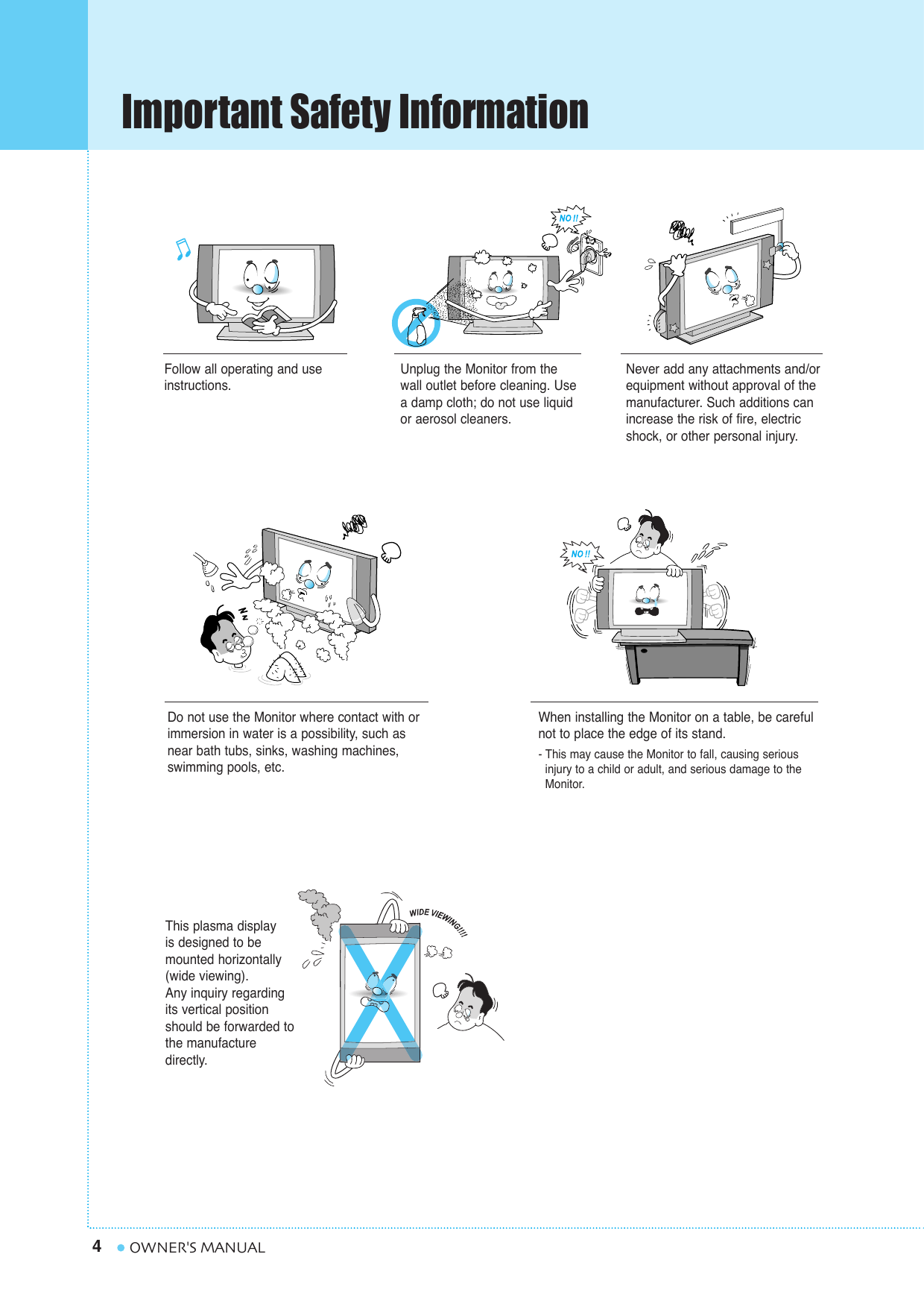 Important Safety Information4OWNER&apos;S MANUALFollow all operating and useinstructions.Do not use the Monitor where contact with orimmersion in water is a possibility, such asnear bath tubs, sinks, washing machines,swimming pools, etc.This plasma display is designed to be mounted horizontally(wide viewing).Any inquiry regardingits vertical positionshould be forwarded tothe manufacture directly.When installing the Monitor on a table, be carefulnot to place the edge of its stand.- This may cause the Monitor to fall, causing serious injury to a child or adult, and serious damage to the Monitor.Unplug the Monitor from thewall outlet before cleaning. Usea damp cloth; do not use liquidor aerosol cleaners.Never add any attachments and/orequipment without approval of themanufacturer. Such additions canincrease the risk of fire, electricshock, or other personal injury.