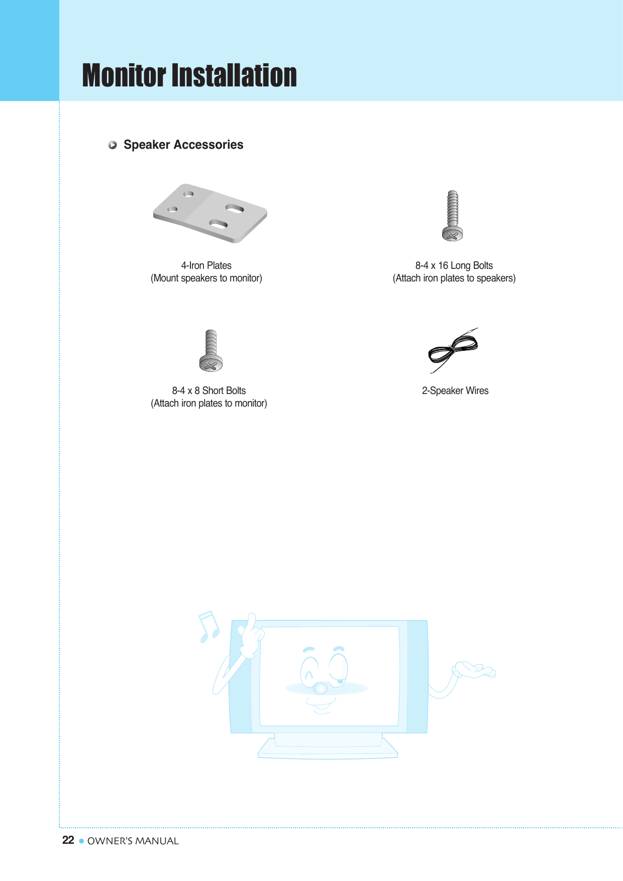 Monitor Installation22 OWNER&apos;S MANUAL4-Iron Plates(Mount speakers to monitor) 8-4 x 16 Long Bolts(Attach iron plates to speakers)8-4 x 8 Short Bolts(Attach iron plates to monitor) 2-Speaker WiresSpeaker Accessories