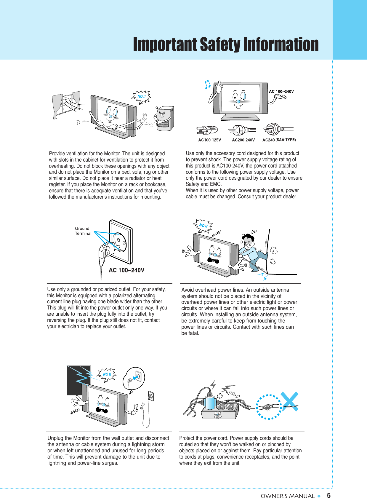 5OWNER&apos;S MANUALProvide ventilation for the Monitor. The unit is designedwith slots in the cabinet for ventilation to protect it fromoverheating. Do not block these openings with any object,and do not place the Monitor on a bed, sofa, rug or othersimilar surface. Do not place it near a radiator or heatregister. If you place the Monitor on a rack or bookcase,ensure that there is adequate ventilation and that you&apos;vefollowed the manufacturer&apos;s instructions for mounting. Use only the accessory cord designed for this productto prevent shock. The power supply voltage rating ofthis product is AC100-240V, the power cord attachedconforms to the following power supply voltage. Useonly the power cord designated by our dealer to ensureSafety and EMC.When it is used by other power supply voltage, powercable must be changed. Consult your product dealer.Use only a grounded or polarized outlet. For your safety,this Monitor is equipped with a polarized alternating current line plug having one blade wider than the other.This plug will fit into the power outlet only one way. If youare unable to insert the plug fully into the outlet, tryreversing the plug. If the plug still does not fit, contactyour electrician to replace your outlet.Avoid overhead power lines. An outside antenna system should not be placed in the vicinity of overhead power lines or other electric light or powercircuits or where it can fall into such power lines orcircuits. When installing an outside antenna system,be extremely careful to keep from touching thepower lines or circuits. Contact with such lines canbe fatal.Unplug the Monitor from the wall outlet and disconnectthe antenna or cable system during a lightning storm or when left unattended and unused for long periods of time. This will prevent damage to the unit due tolightning and power-line surges.Protect the power cord. Power supply cords should berouted so that they won&apos;t be walked on or pinched byobjects placed on or against them. Pay particular attentionto cords at plugs, convenience receptacles, and the pointwhere they exit from the unit.Important Safety Information