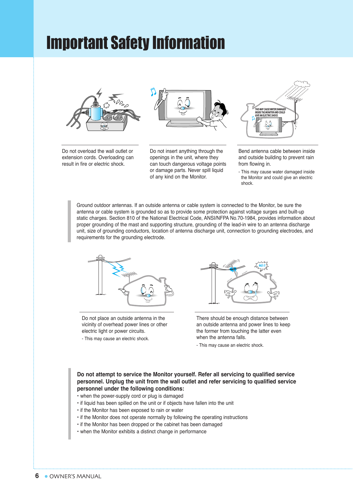 Important Safety Information6OWNER&apos;S MANUALGround outdoor antennas. If an outside antenna or cable system is connected to the Monitor, be sure the antenna or cable system is grounded so as to provide some protection against voltage surges and built-up static charges. Section 810 of the National Electrical Code, ANSI/NFPA No.70-1984, provides information aboutproper grounding of the mast and supporting structure, grounding of the lead-in wire to an antenna dischargeunit, size of grounding conductors, location of antenna discharge unit, connection to grounding electrodes, and requirements for the grounding electrode.Do not overload the wall outlet orextension cords. Overloading canresult in fire or electric shock.Do not insert anything through theopenings in the unit, where theycan touch dangerous voltage pointsor damage parts. Never spill liquidof any kind on the Monitor.Bend antenna cable between insideand outside building to prevent rainfrom flowing in. - This may cause water damaged inside the Monitor and could give an electric shock.Do not place an outside antenna in thevicinity of overhead power lines or other electric light or power circuits.- This may cause an electric shock.There should be enough distance betweenan outside antenna and power lines to keepthe former from touching the latter evenwhen the antenna falls.- This may cause an electric shock.Do not attempt to service the Monitor yourself. Refer all servicing to qualified service personnel. Unplug the unit from the wall outlet and refer servicing to qualified service personnel under the following conditions:• when the power-supply cord or plug is damaged• if liquid has been spilled on the unit or if objects have fallen into the unit• if the Monitor has been exposed to rain or water• if the Monitor does not operate normally by following the operating instructions• if the Monitor has been dropped or the cabinet has been damaged• when the Monitor exhibits a distinct change in performance
