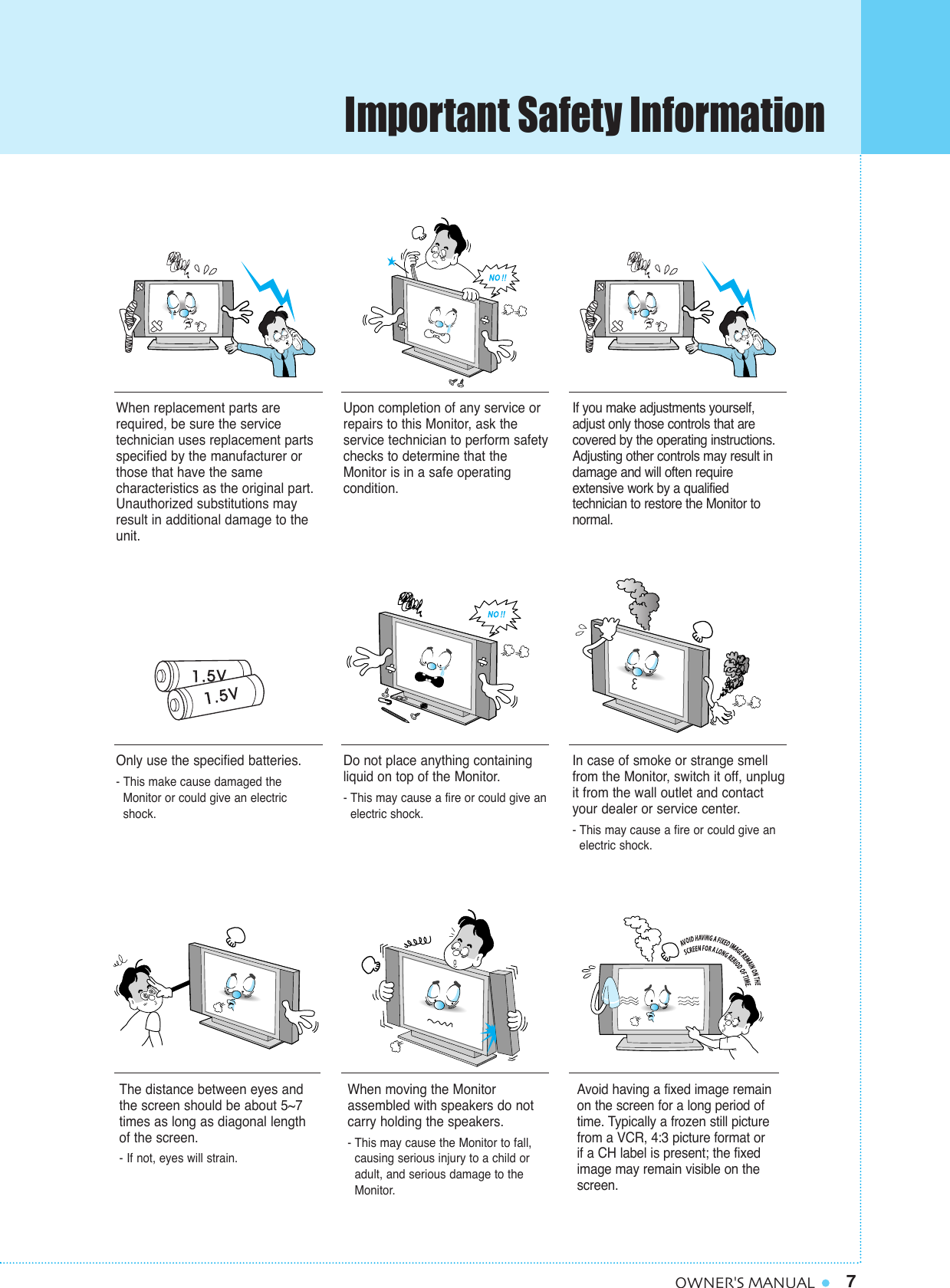 7OWNER&apos;S MANUALWhen replacement parts arerequired, be sure the service technician uses replacement partsspecified by the manufacturer orthose that have the same characteristics as the original part.Unauthorized substitutions mayresult in additional damage to theunit. Upon completion of any service orrepairs to this Monitor, ask the service technician to perform safetychecks to determine that theMonitor is in a safe operating condition. If you make adjustments yourself,adjust only those controls that are covered by the operating instructions.Adjusting other controls may result indamage and will often require extensive work by a qualifiedtechnician to restore the Monitor tonormal.Only use the specified batteries.- This make cause damaged the Monitor or could give an electric shock.Do not place anything containingliquid on top of the Monitor.- This may cause a fire or could give an electric shock.In case of smoke or strange smellfrom the Monitor, switch it off, unplugit from the wall outlet and contactyour dealer or service center.- This may cause a fire or could give an electric shock.The distance between eyes andthe screen should be about 5~7times as long as diagonal length of the screen. - If not, eyes will strain.When moving the Monitor assembled with speakers do notcarry holding the speakers.- This may cause the Monitor to fall, causing serious injury to a child or adult, and serious damage to the Monitor.Avoid having a fixed image remainon the screen for a long period oftime. Typically a frozen still picturefrom a VCR, 4:3 picture format or if a CH label is present; the fixedimage may remain visible on thescreen.Important Safety Information
