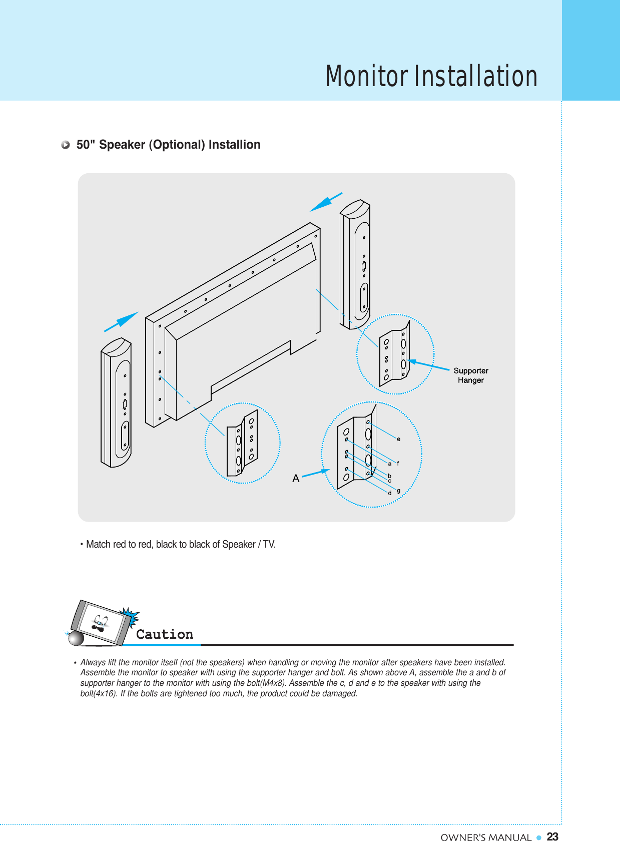 Monitor Installation23OWNER&apos;S MANUAL50&quot; Speaker (Optional) Installion• Match red to red, black to black of Speaker / TV.•  Always lift the monitor itself (not the speakers) when handling or moving the monitor after speakers have been installed. Assemble the monitor to speaker with using the supporter hanger and bolt. As shown above A, assemble the a and b of supporter hanger to the monitor with using the bolt(M4x8). Assemble the c, d and e to the speaker with using the bolt(4x16). If the bolts are tightened too much, the product could be damaged.