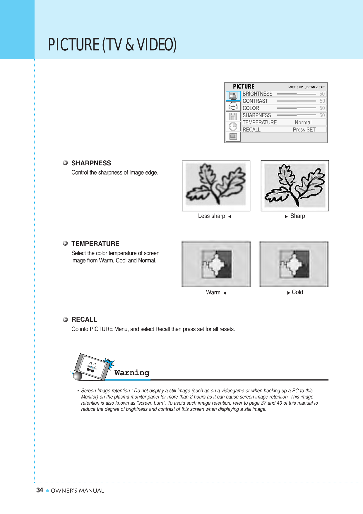 PICTURE (TV &amp; VIDEO)34 OWNER&apos;S MANUALSHARPNESSControl the sharpness of image edge.TEMPERATURESelect the color temperature of screen image from Warm, Cool and Normal.RECALLGo into PICTURE Menu, and select Recall then press set for all resets.Warm Cold•Screen Image retention : Do not display a still image (such as on a videogame or when hooking up a PC to this Monitor) on the plasma monitor panel for more than 2 hours as it can cause screen image retention. This image retention is also known as &quot;screen burn&quot;. To avoid such image retention, refer to page 37 and 40 of this manual to reduce the degree of brightness and contrast of this screen when displaying a still image.Less sharp  Sharp