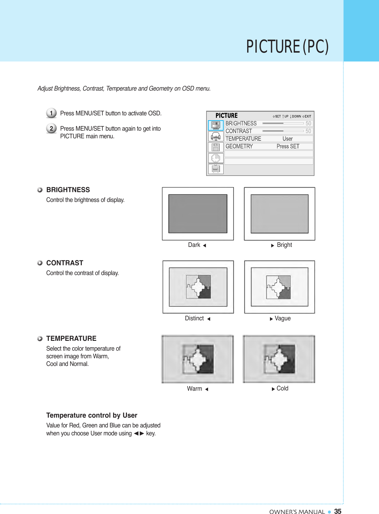 PICTURE (PC)35OWNER&apos;S MANUALAdjust Brightness, Contrast, Temperature and Geometry on OSD menu.Press MENU/SET button to activate OSD. Press MENU/SET button again to get into PICTURE main menu.BRIGHTNESSControl the brightness of display.CONTRASTControl the contrast of display.TEMPERATURESelect the color temperature of screen image from Warm, Cool and Normal.Temperature control by UserValue for Red, Green and Blue can be adjusted when you choose User mode using ¥key.12Distinct VagueDark BrightWarm Cold